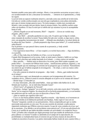 bastante amable como para subir conmigo. Ahora, si me permites acercarme un poco más a
ese acondicionador de aire y descansar un momento... —entraron en el apartamento, y Andy
les siguió.
La joven tenía un aspecto realmente atractivo, ataviada como una estrella de la televisión.
Llevaba un vestido confeccionado con una tela que resplandecía como plata entretejida...
pero que al mismo tiempo parecía suave. No tenía mangas y estaba muy escotado por
delante y más escotado aún por detrás, hasta la misma cintura. Sus cabellos sueltos caían
sobre sus hombros. El Juez la miró por el rabillo del ojo mientras la joven le acompañaba
hasta el sofá.
—¿Hemos llegado en un mal momento, Shirl? —inquirió—. Llevas un vestido muy
elegante. ¿Ibas a salir?
—No —dijo Shirl—, pensaba quedarme en casa, sola. Si quiere que le diga la verdad...
estoy tratando de recobrar la moral. Nunca había llevado este vestido, es algo nuevo, nilón,
creo, con pequeñas incrustaciones de metal. —Ablandó una almohada y la colocó detrás de
la cabeza del Juez Santini—. ¿Puedo prepararle algo fresco para beber? ¿Y a usted también,
señor Rusch?
Fue la primera vez que pareció darse cuenta de su presencia, y Andy asintió
silenciosamente.
—Una sugerencia maravillosa —el Juez suspiró y se reclinó hacia atrás—. Algo alcohólico,
si es posible.
—¡Oh, si! Hay toda clase de bebidas en el bar, y yo no las pruebo.
Cuando Shirl desapareció en la cocina, Andy se sentó junto a Santini y habló en voz baja.
—Iba usted a decirme qué estaba haciendo en el sótano... y cómo conoce mi nombre.
—Muy sencillo... —Santini miró en dirección a la cocina, pero Shirl estaba ocupada y no
podía ofrles—. La muerte de O'Brien tiene ciertas... ramificaciones políticas, digamos, y me
han encargado que me mantenga al corriente de los progresos que se realizan. Naturalmente
me enteré de que le habían asignado la investigación. —Se relajó, y unió sus manos sobre
su redondeado vientre.
—Eso sólo contesta la mitad de mi pregunta —dijo Andy—. Ahora, ¿qué estaba haciendo
en el sótano?
—Se está fresco aquí, casi demasiado en contraste con la temperatura del exterior. Un
verdadero alivio. ¿Observó usted el corazón dibujado en el polvo en la ventana del sótano?
—Desde luego. Lo descubrí yo.
—Es muy interesante. ¿Ha oído usted hablar... tiene que haber oído hablar de él, está
fichado por la policía... de un individuo llamado Cuore?
—¿Nick Cuore? ¿El gangster de Newark?
—El mismo. Aunque "gangster" no es del todo correcto, sería más exacto decir "el hombre
fuerte" de los negocios ilegales. Su situación allí se ha hecho preponderante, y es un hombre
tan ambicioso que ha vuelto sus ojos en dirección a Nueva York.
—¿Qué se supone que significa todo esto?
—Cuore es una buena palabra italiana. Significa corazón —dijo Santini, en el momento en
que Shirl entraba en la habitación portando una bandeja. Andy cogió el vaso con un
"Gracias" maquinal, sumido en sus pensamientos. Ahora comprendía por qué se estaba
ejerciendo tanta presión en este caso. No era una cuestión de amistad, a nadie parecía
importarle realmente que O'Brien estuviera muerto: lo que de veras contaba era el por qué
de su asesinato. ¿Fue debido a un tal accidente como parecía ser? ¿O era una advertencia de
Cuore en el sentido de que había decidido extender sus actividades a la ciudad de Nueva
York? ¿O había sido cometido por algún personaje local que trataba de atribuírselo a Cuore
para cubrirse a si mismo? Cuando se adentraba en el campo de la especulación, las
posibilidades se multiplicaban hasta el extremo de que la única manera de descubrir la
verdad era encontrar al asesino. Las partes interesadas habían tirado de unos cuantos hilos, y

 