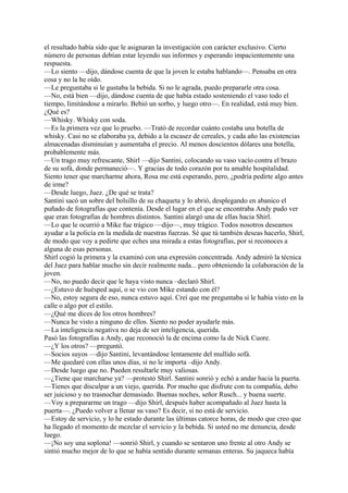 el resultado había sido que le asignaran la investigación con carácter exclusivo. Cierto
número de personas debían estar leyendo sus informes y esperando impacientemente una
respuesta.
—Lo siento —dijo, dándose cuenta de que la joven le estaba hablando—. Pensaba en otra
cosa y no la he oído.
—Le preguntaba si le gustaba la bebida. Si no le agrada, puedo prepararle otra cosa.
—No, está bien —dijo, dándose cuenta de que había estado sosteniendo el vaso todo el
tiempo, limitándose a mirarlo. Bebió un sorbo, y luego otro—. En realidad, está muy bien.
¿Qué es?
—Whisky. Whisky con soda.
—Es la primera vez que lo pruebo. —Trató de recordar cuánto costaba una botella de
whisky. Casi no se elaboraba ya, debido a la escasez de cereales, y cada año las existencias
almacenadas disminuían y aumentaba el precio. Al menos doscientos dólares una botella,
probablemente más.
—Un trago muy refrescante, Shirl —dijo Santini, colocando su vaso vacío contra el brazo
de su sofá, donde permaneció—. Y gracias de todo corazón por tu amable hospitalidad.
Siento tener que marcharme ahora, Rosa me está esperando, pero, ¿podría pedirte algo antes
de irme?
—Desde luego, Juez. ¿De qué se trata?
Santini sacó un sobre del bolsillo de su chaqueta y lo abrió, desplegando en abanico el
puñado de fotografías que contenía. Desde el lugar en el que se encontraba Andy pudo ver
que eran fotografías de hombres distintos. Santini alargó una de ellas hacia Shirl.
—Lo que le ocurrió a Mike fue trágico —dijo—, muy trágico. Todos nosotros deseamos
ayudar a la policía en la medida de nuestras fuerzas. Sé que tú también deseas hacerlo, Shirl,
de modo que voy a pedirte que eches una mirada a estas fotografías, por si reconoces a
alguna de esas personas.
Shirl cogió la primera y la examinó con una expresión concentrada. Andy admiró la técnica
del Juez para hablar mucho sin decir realmente nada... pero obteniendo la colaboración de la
joven.
—No, no puedo decir que le haya visto nunca –declaró Shirl.
—¿Estuvo de huésped aquí, o se vio con Mike estando con él?
—No, estoy segura de eso, nunca estuvo aquí. Creí que me preguntaba si le había visto en la
calle o algo por el estilo.
—¿Qué me dices de los otros hombres?
—Nunca he visto a ninguno de ellos. Siento no poder ayudarle más.
—La inteligencia negativa no deja de ser inteligencia, querida.
Pasó las fotografías a Andy, que reconoció la de encima como la de Nick Cuore.
—¿Y los otros? —preguntó.
—Socios suyos —dijo Santini, levantándose lentamente del mullido sofá.
—Me quedaré con ellas unos días, si no le importa –dijo Andy.
—Desde luego que no. Pueden resultarle muy valiosas.
—¿Tiene que marcharse ya? —protestó Shirl. Santini sonrió y echó a andar hacia la puerta.
—Tienes que disculpar a un viejo, querida. Por mucho que disfrute con tu compañía, debo
ser juicioso y no trasnochar demasiado. Buenas noches, señor Rusch... y buena suerte.
—Voy a prepararme un trago —dijo Shirl, después haber acompañado al Juez hasta la
puerta—. ¿Puedo volver a llenar su vaso? Es decir, si no está de servicio.
—Estoy de servicio, y lo he estado durante las últimas catorce horas, de modo que creo que
ha llegado el momento de mezclar el servicio y la bebida. Si usted no me denuncia, desde
luego.
—¡No soy una soplona! —sonrió Shirl, y cuando se sentaron uno frente al otro Andy se
sintió mucho mejor de lo que se había sentido durante semanas enteras. Su jaqueca había

 