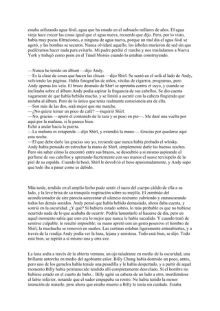 estaba utilizando agua fósil, agua que ha estado en el subsuelo millares de años. El agua
vieja hace crecer las cosas igual que el agua nueva, recuerdo que dijo. Pero, por lo visto,
había muy pocas filtraciones, o ninguna de agua nueva, porque un mal día el agua fósil se
agotó, y las bombas se secaron. Nunca olvidaré aquello, los árboles murieron de sed sin que
pudiéramos hacer nada para evitarlo. Mi padre perdió el rancho y nos trasladamos a Nueva
York y trabajó como peón en el Túnel Moisés cuando lo estaban construyendo.
—Nunca he tenido un álbum —dijo Andy.
—Es la clase de cosas que hacen las chicas —dijo Shirl. Se sentó en el sofá al lado de Andy,
volviendo las páginas. Había fotografías de niños, vitolas de cigarros, programas, pero
Andy apenas los veía. El brazo desnudo de Shirl se apretaba contra el suyo, y cuando se
inclinaba sobre el álbum Andy podía aspirar la fragancia de sus cabellos. Se dio cuenta
vagamente de que había bebido mucho, y se limitó a asentir con la cabeza fingiendo que
miraba al álbum. Pero de lo único que tenía realmente consciencia era de ella.
—Son más de las dos, será mejor que me marche.
—¿No quiere tomar un poco de café? —inquirió Shirl.
—No, gracias —apuró el contenido de la taza y se puso en pie—. Me daré una vuelta por
aquí por la mañana, si le parece bien.
Echó a andar hacia la puerta.
—La mañana es estupenda —dijo Shirl, y extendió la mano—. Gracias por quedarse aquí
esta noche.
—El que debe darle las gracias soy yo, recuerde que nunca había probado el whisky.
Andy había pensado en estrechar la mano de Shirl, simplemente darle las buenas noches.
Pero sin saber cómo la encontró entre sus brazos, se descubrió a si mismo aspirando el
perfume de sus cabellos y apretando fuertemente con sus manos el suave terciopelo de la
piel de su espalda. Cuando la besó, Shirl le devolvió el beso apasionadamente, y Andy supo
que todo iba a pasar como es debido.

Más tarde, tendido en el amplio lecho pudo sentir el tacto del cuerpo cálido de ella a su
lado, y la leve brisa de su tranquila respiración sobre su mejilla. El zumbido del
acondicionador de aire parecía acrecentar el silencio nocturno cubriendo y enmascarando
todos los demás sonidos. Andy pensó que había bebido demasiado, ahora daba cuenta, y
sonrió en la oscuridad. ¿Y qué? Si hubiera estado sobrio, lo más probable es que no hubiese
ocurrido nada de lo que acababa de ocurrir. Podría lamentarlo al hacerse de día, pero en
aquel momento sabía que esto era lo mejor que nunca le había sucedido. Y cuando trató de
sentirse culpable, le resultó imposible; su mano apretó con un gesto posesivo el hombro de
Shirl, la muchacha se removió en sueños. Las cortinas estaban ligeramente entreabiertas, y a
través de la rendija Andy podía ver la luna, lejana y amistosa. Todo está bien, se dijo. Todo
está bien, se repitió a sí mismo una y otra vez.
La luna ardía a través de la abierta ventana, un ojo taladrante en medio de la oscuridad, una
brillante antorcha en medio del agobiante calor. Billy Chung había dormido un poco, antes,
pero uno de los gemelos había tenido una pesadilla y le había despertado, y a partir de aquel
momento Billy había permanecido tendido allí completamente desvelado. Si el hombre no
hubiese estado en el cuarto de baño... Billy agitó su cabeza de un lado a otro, mordiéndose
el labio inferior, notando que el sudor empapaba su rostro. No había tenido la menor
intención de matarle, pero ahora que estaba muerto a Billy le tenía sin cuidado. Estaba

 