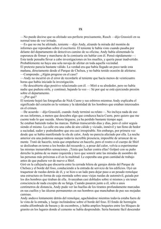 IX
—No puede decirse que su afeitado sea perfecto precisamente, Rusch —dijo Grassioli en su
normal tono de voz irritado.
—Es que no me he afeitado, teniente —dijo Andy, alzando la mirada del montón de
informes que reposaban sobre el escritorio. El teniente le había visto cuando pasaba por
delante del departamento de detectives camino de su oficina; Andy había alimentado la
esperanza de firmar y marcharse de la comisaría sin hablar con él. Pensó rápidamente—:
Esta tarde pensaba llevar a cabo investigaciones en los muelles, y quería pasar inadvertido.
Probablemente no haya una sola navaja de afeitar en toda aquella vecindad.
El pretexto parecía bastante válido. La verdad era que había llegado un poco tarde esta
mañana, directamente desde el Parque de Chelsea, y no había tenido ocasión de afeitarse.
—Comprendo. ¿Algún progreso en el caso?
—Andy no incurrió en el error de recordarle al teniente que hacía menos de veinticuatro
horas que había iniciado la investigación.
—He descubierto algo positivo relacionado con él. —Miró a su alrededor, pero no había
nadie que pudiera oírle, y continuó, bajando la voz—: Sé por qué se está ejerciendo presión
sobre el departamento.
—¿Por qué?
El teniente hojeó las fotografías de Nick Cuore y sus esbirros mientras Andy explicaba el
significado del corazón en la ventana y la identidad de los hombres que estaban interesados
en el crimen.
—De acuerdo —dijo Grassioli, cuando Andy terminó su relato—. No incluya nada de eso
en sus informes, a menos que descubra algo que conduzca hacia Cuore, pero quiero que me
cuente todo lo que suceda. Ahora lárguese, ya ha perdido bastante tiempo aquí.
Se estaban batiendo todas las marcas. Habían transcurrido días y días, pero el calor seguía
siendo el mismo. La calle era una cuba de aire cálido y viciado, inmóvil y tan lleno de hedor
a suciedad, sudor y podredumbre que era casi irrespirable. Sin embargo, por primera vez
desde que se había manifestado la ola de calor, Andy no parecía afectado por ella. La noche
anterior era una poderosa aunque todavía increíble presencia, imposible de arrancar de su
mente. Trató de hacerlo, tenía que empeñarse en hacerlo, pero el rostro o el cuerpo de Shirl
se deslizaban en torno a los bordes del recuerdo y, a pesar del calor, volvía a experimentar
las mismas inenarrables sensaciones. ¡Tenía que luchar contra ellas! Golpeó con su puño
derecho la palma de su mano izquierda y tuvo que sonreír ante las miradas de asombro de
las personas más próximas a él en la multitud. Le esperaba una gran cantidad de trabajo
antes de que pudiera ver de nuevo a Shirl.
Giró en la callejuela que discurría entre la cerrada hilera de garajes detrás del Parque de
Chelsea y el borde del foso, conduciendo a la entrada de servicio de los edificios. Oyó un
traquetear de ruedas detrás de él, y se hizo a un lado para dejar paso a un pesado remolque
una estructura en forma de caja montada sobre unas viejas ruedas de automóvil, guiada por
los dos hombres que tiraban de ella. Avanzaban casi doblados sobre si mismos y sin tener
consciencia de nada excepto de su fatiga. Cuando pasaron junto a él, sólo a unos
centímetros de distancia, Andy pudo ver las huellas de los tirantes profundamente marcadas
en sus cuellos y las úlceras permanentes en sus hombros que manchaban de pus sus mojadas
camisas.
Andy anduvo lentamente detrás del remolque, agachándose mientras todavía estaba fuera de
la vista de la entrada, y luego inclinándose sobre el borde del foso. El fondo de hormigón
estaba alfombrado de basura y de escombros, y había amplios boquetes entre los bloques de
granito en los lugares donde el cemento se había desprendido. Sería bastante fácil descender

 