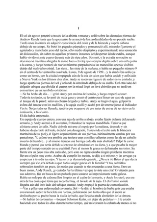 I
El sol de agosto penetró a través de la abierta ventana y ardió sobre las desnudas piernas de
Andrew Rusch hasta que la quemazón le arrancó de las profundidades de un pesado sueño.
Tardó unos instantes en adquirir consciencia del calor y de la húmeda y áspera sábana
debajo de su cuerpo. Se frotó los pegados párpados y permaneció allí, mirando fijamente el
agrietado y manchado yeso del techo, sólo medio despierto y experimentando una sensación
de dislocación, sin saber en aquellos primeros instantes del despertar dónde estaba, aunque
habla vivido en este cuarto durante más de siete años. Bostezó, y la extraña sensación se
desvaneció mientras alargaba la mano hacia el reloj que siempre dejaba sobre una silla junto
a la cama, y luego bostezó de nuevo mientras parpadeaba a las manecillas apenas visibles
detrás del maltrecho cristal. Las siete... las siete de la mañana, y había un pequeño número 9
en el centro de la ventanilla cuadrada. Lunes, 9 de agosto de 1999... y la atmósfera ardía ya
como un horno, con la ciudad empapada aún de la ola de calor que había cocido y asfixiado
a Nueva York en los últimos diez días. Andy se rascó un reguero de sudor en su costado, y
luego apartó las piernas del sol y ablandó la almohada debajo de su cuello. Del otro lado del
delgado tabique que dividía el cuarto por la mitad llegó un leve chirrido que no tardó en
convertirse en un zumbido estridente.
—Se ha hecho de día... —gritó Andy por encima del sonido, y luego empezó a toser.
Todavía tosiendo, se levantó de mala gana y cruzó el cuarto para llenar un vaso de agua en
el tanque de la pared: salió un chorro delgado y turbio. Andy se tragó el agua, golpeó la
esfera del tanque con los nudillos, y la aguja osciló y acabó por de tenerse junto al indicador
Vacío. Necesitaba ser llenado, tendría que ocuparse de eso antes de entrar de servicio en la
comisaría, a las cuatro.
El día había empezado.
Un espejo de cuerpo entero, con una raja de arriba a abajo, estaba fijado delante del pesado
armario, y Andy acercó a él su rostro, frotándose la rasposa mandíbula. Tendría que
afeitarse antes de salir. Nadie debería mirarse al espejo por la mañana, desnudo y sin
haberse despertado del todo, decidió con desagrado, frunciendo el ceño ante la blancura
marmórea de su piel y el ligero arqueamiento de sus piernas, habitualmente ocultas por sus
pantalones. Y, ¿cómo era posible que tuviera unas costillas salientes como las de un caballo
muerto de hambre... y al mismo tiempo una barriga cada día más abultada? Palpó la carne
blanda y pensó que sería debido al exceso de almidones en su dieta, y a que pasaba la mayor
parte del tiempo sentado en su cuchitril. Pero al menos la grasa no deformaba su rostro. Su
frente era un poco más alta cada año, pero esto no representaba ningún problema mientras
llevara el pelo muy corto. Acabas de cumplir los treinta, se dijo a sí mismo, y las arrugas ya
empiezan a invadir tus ojos. Y tu nariz es demasiado grande... ¿No era tío Brian el que decía
siempre que eso era debido a que había sangre galesa en la familia? Y tus colmillos
sobresalen también un poco, de modo que cuando te ríes recuerdas a una hiena. Eres un
buen mozo, Andy Rusch, ¿y cuándo fue la última vez que tuviste una cita? Gruñendo para
sus adentros, fue en busca de un pañuelo para sonarse su impresionante nariz galesa.
Había un solo par de calzoncillos limpios en el cajón del armario, y Andy los sacó; esa era
otra de las cosas que tenía que recordar hoy, el lavado de la ropa. El chirriante sonido
llegaba aún del otro lado del tabique cuando Andy empujó la puerta de comunicación.
—Vas a pillar una enfermedad coronaria, Sol —le dijo al hombre de barba gris que estaba
encaramado sobre la bicicleta sin ruedas, pedaleando con tanto afán que el sudor se
deslizaba por su pecho hasta la toalla de baño, que llevaba atada alrededor de la cintura.
—Ni hablar de coronarias —boqueó Solomon Kahn, sin dejar de pedalear—. He estado
haciendo esto todos los días durante tanto tiempo, qué mi corazón lo echaría de menos si no

 