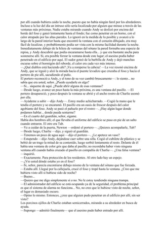 por allí cuando hubiera caído la noche, puesto que no había ningún farol por los alrededores.
Incluso a la luz del día un intruso sólo sería localizado por alguien que mirase a través de las
ventanas más próximas. Nadie estaba mirando cuando Andy se deslizó por encima del
borde del foso y gateó lentamente hasta el fondo; fue como penetrar en un horno, con el
calor atrapado por las altas paredes. Lo ignoró en la medida de lo posible y avanzó a lo
largo de la pared interior hasta que encontró la ventana con el corazón dibujado, era muy
fácil de localizar, y probablemente podía ser vista con la misma facilidad durante la noche.
Inmediatamente debajo de la hilera de ventanas del sótano la pared formaba una especie de
repisa, y Andy descubrió que podía encaramarse hasta ella... y que era bastante ancha para
sostenerse allí. Sí, era posible forzar la ventana desde este lugar; el asesino podía haber
penetrado en el edificio por aquí. El sudor goteó de la barbilla de Andy y dejó manchas
oscuras sobre el hormigón del reborde, el calor era cada vez más intenso.
—¿Qué diablos está haciendo ahí? ¡Va a romperse la cabeza! —La voz resonó encima de
Andy, que se irguió y alzó la mirada hacia el puente levadizo que cruzaba el foso y hacia el
portero de pie allí, sacudiendo el puño.
El portero reconoció a Andy, y el tono de su voz cambió bruscamente—: lo siento... no
sabía que era usted, señor. ¿Puedo ayudarle en algo?
—Sí... sáqueme de aquí. ¿Puede abrir alguna de esas ventanas?
—Desde luego, avance un poco hasta la más próxima, es una ventana del pasillo. —El
portero desapareció, y poco después la ventana se abrió y el ancho rostro de Charlie asomó
por ella.
—Ayúdeme a subir —dijo Andy—. Estoy medio achicharrado. —Cogió la mano que le
tendía el portero y se encaramó. El pasillo era un oasis de frescor después del calor
agobiante del foso. Andy se pasó el pañuelo por el rostro—. ¿Hay algún lugar donde
podamos hablar... donde pueda sentarme?
—En el cuarto del guardián, señor, sígame.
Había dos hombres allí; el que llevaba el uniforme del edificio se puso en pie de un salto
cuando entraron. El otro era Tab.
—Ve a cuidar de la puerta, Newton —ordenó el portero—. ¿Quieres acompañarle, Tab?
—Desde luego, Charlie —dijo, y siguió al guardián.
—Tenemos un poco de agua aquí —dijo el portero—. ¿Le apetece un vaso?
—Estupendo —dijo Andy, dejándose caer sobre una silla. Cogió el cubilete de plástico y se
bebió de un trago la mitad de su contenido, luego sorbió lentamente el resto. Delante de él
había una ventana de color gris que daba al pasillo; no recordaba haber visto ninguna
ventana allí cuando había cruzado el pasillo en compañía de Charlie—. ¿Una falsa ventana?
—inquirió.
—Exactamente. Para protección de los residentes. Al otro lado hay un espejo.
—¿Vio usted dónde estaba yo en el foso?
—Si, señor, parecía encontrarse debajo mismo de la ventana del sótano que fue forzada.
—Estaba allí. Llegué por la callejuela, crucé el foso y trepé hasta la ventana. ¿Cree que me
hubiera visto allí si hubiese sido de noche?
—Bueno...
—Quiero que me diga simplemente sí o no. No le estoy tendiendo ninguna trampa.
—El administrador del edificio se está ocupando ya de la seguridad, el problema principal
es que el sistema de alarma no funciona... No, no creo que le hubiese visto de noche, señor,
el lugar es demasiado oscuro.
—Opino lo mismo. Entonces, ¿cree que alguien pudo penetrar en el edificio por allí, sin ser
visto?
Los porcinos ojillos de Charlie estaban semicerrados, mirando a su alrededor en busca de
ayuda.
—Supongo —admitió finalmente— que el asesino pudo haber entrado por allí.

 