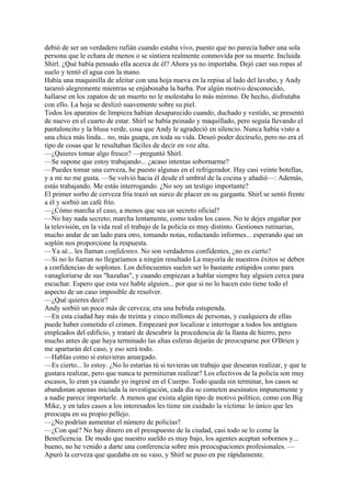debió de ser un verdadero rufián cuando estaba vivo, puesto que no parecía haber una sola
persona que le echara de menos o se sintiera realmente conmovida por su muerte. Incluida
Shirl. ¿Qué había pensado ella acerca de él? Ahora ya no importaba. Dejó caer sus ropas al
suelo y tentó el agua con la mano.
Había una maquinilla de afeitar con una hoja nueva en la repisa al lado del lavabo, y Andy
tarareó alegremente mientras se enjabonaba la barba. Por algún motivo desconocido,
hallarse en los zapatos de un muerto no le molestaba lo más mínimo. De hecho, disfrutaba
con ello. La hoja se deslizó suavemente sobre su piel.
Todos los aparatos de limpieza habían desaparecido cuando, duchado y vestido, se presentó
de nuevo en el cuarto de estar. Shirl se había peinado y maquillado, pero seguía llevando el
pantaloncito y la blusa verde, cosa que Andy le agradeció en silencio. Nunca había visto a
una chica más linda... no, más guapa, en toda su vida. Deseó poder decírselo, pero no era el
tipo de cosas que le resultaban fáciles de decir en voz alta.
—¿Quieres tomar algo fresco? —preguntó Shirl.
—Se supone que estoy trabajando... ¿acaso intentas sobornarme?
—Puedes tomar una cerveza, he puesto algunas en el refrigerador. Hay casi veinte botellas,
y a mi no me gusta. —Se volvió hacia él desde el umbral de la cocina y añadió—: Además,
estás trabajando. Me estás interrogando. ¿No soy un testigo importante?
El primer sorbo de cerveza fría trazó un surco de placer en su garganta. Shirl se sentó frente
a él y sorbió un café frío.
—¿Cómo marcha el caso, a menos que sea un secreto oficial?
—No hay nada secreto; marcha lentamente, como todos los casos. No te dejes engañar por
la televisión, en la vida real el trabajo de la policía es muy distinto. Gestiones rutinarias,
mucho andar de un lado para otro, tomando notas, redactando informes... esperando que un
soplón nos proporcione la respuesta.
—Ya sé... les llaman confidentes. No son verdaderos confidentes, ¿no es cierto?
—Si no lo fueran no llegaríamos a ningún resultado La mayoría de nuestros éxitos se deben
a confidencias de soplones. Los delincuentes suelen ser lo bastante estúpidos como para
vanagloriarse de sus "hazañas", y cuando empiezan a hablar siempre hay alguien cerca para
escuchar. Espero que esta vez hable alguien... por que si no lo hacen esto tiene todo el
aspecto de un caso imposible de resolver.
—¿Qué quieres decir?
Andy sorbió un poco más de cerveza; era una bebida estupenda.
—En esta ciudad hay más de treinta y cinco millones de personas, y cualquiera de ellas
puede haber cometido el crimen. Empezaré por localizar e interrogar a todos los antiguos
empleados del edificio, y trataré de descubrir la procedencia de la llanta de hierro, pero
mucho antes de que haya terminado las altas esferas dejarán de preocuparse por O'Brien y
me apartarán del caso, y eso será todo.
—Hablas como si estuvieras amargado.
—Es cierto... lo estoy. ¿No lo estarías tú si tuvieras un trabajo que desearas realizar, y que te
gustara realizar, pero que nunca te permitieran realizar? Los efectivos de la policía son muy
escasos, lo eran ya cuando yo ingresé en el Cuerpo. Todo queda sin terminar, los casos se
abandonan apenas iniciada la investigación, cada día se cometen asesinatos impunemente y
a nadie parece importarle. A menos que exista algún tipo de motivo político, como con Big
Mike, y en tales casos a los interesados les tiene sin cuidado la víctima: lo único que les
preocupa en su propio pellejo.
—¿No podrían aumentar el número de policías?
—¿Con qué? No hay dinero en el presupuesto de la ciudad, casi todo se lo come la
Beneficencia. De modo que nuestro sueldo es muy bajo, los agentes aceptan sobornos y...
bueno, no he venido a darte una conferencia sobre mis preocupaciones profesionales. —
Apuró la cerveza que quedaba en su vaso, y Shirl se puso en pie rápidamente.

 