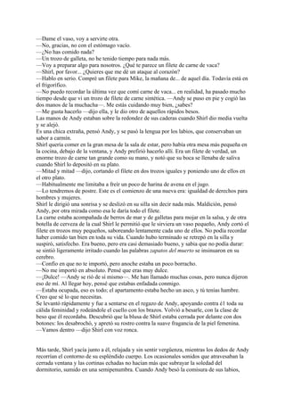 —Dame el vaso, voy a servirte otra.
—No, gracias, no con el estómago vacío.
—¿No has comido nada?
—Un trozo de galleta, no he tenido tiempo para nada más.
—Voy a preparar algo para nosotros. ¿Qué te parece un filete de carne de vaca?
—Shirl, por favor... ¿Quieres que me dé un ataque al corazón?
—Hablo en serio. Compré un filete para Mike, la mañana de... de aquel día. Todavía está en
el frigorífico.
—No puedo recordar la última vez que comí carne de vaca... en realidad, ha pasado mucho
tiempo desde que vi un trozo de filete de carne sintética. —Andy se puso en pie y cogió las
dos manos de la muchacha—. Me estás cuidando muy bien, ¿sabes?
—Me gusta hacerlo —dijo ella, y le dio otro de aquellos rápidos besos.
Las manos de Andy estaban sobre la redondez de sus caderas cuando Shirl dio media vuelta
y se alejó.
Es una chica extraña, pensó Andy, y se pasó la lengua por los labios, que conservaban un
sabor a carmín.
Shirl quería comer en la gran mesa de la sala de estar, pero había otra mesa más pequeña en
la cocina, debajo de la ventana, y Andy prefirió hacerlo allí. Era un filete de verdad, un
enorme trozo de carne tan grande como su mano, y notó que su boca se llenaba de saliva
cuando Shirl lo depositó en su plato.
—Mitad y mitad —dijo, cortando el filete en dos trozos iguales y poniendo uno de ellos en
el otro plato.
—Habitualmente me limitaba a freír un poco de harina de avena en el jugo.
—Lo tendremos de postre. Este es el comienzo de una nueva era: igualdad de derechos para
hombres y mujeres.
Shirl le dirigió una sonrisa y se deslizó en su silla sin decir nada más. Maldición, pensó
Andy, por otra mirada como esa le daría todo el filete.
La carne estaba acompañada de berros de mar y de galletas para mojar en la salsa, y de otra
botella de cerveza de la cual Shirl le permitió que le sirviera un vaso pequeño, Andy cortó el
filete en trozos muy pequeños, saboreando lentamente cada uno de ellos. No podía recordar
haber comido tan bien en toda su vida. Cuando hubo terminado se retrepó en la silla y
suspiró, satisfecho. Era bueno, pero era casi demasiado bueno, y sabia que no podía durar:
se sintió ligeramente irritado cuando las palabras zapatos del muerto se insinuaron en su
cerebro.
—Confío en que no te importó, pero anoche estaba un poco borracho.
—No me importó en absoluto. Pensé que eras muy dulce.
—¡Dulce! —Andy se rió de sí mismo—. Me han llamado muchas cosas, pero nunca dijeron
eso de mí. Al llegar hoy, pensé que estabas enfadada conmigo.
—Estaba ocupada, eso es todo; el apartamento estaba hecho un asco, y tú tenías hambre.
Creo que sé lo que necesitas.
Se levantó rápidamente y fue a sentarse en el regazo de Andy, apoyando contra é1 toda su
cálida feminidad y rodeándole el cuello con los brazos. Volvió a besarle, con la clase de
beso que él recordaba. Descubrió que la blusa de Shirl estaba cerrada por delante con dos
botones: los desabrochó, y apretó su rostro contra la suave fragancia de la piel femenina.
—Vamos dentro —dijo Shirl con voz ronca.
Más tarde, Shirl yacía junto a él, relajada y sin sentir vergüenza, mientras los dedos de Andy
recorrían el contorno de su espléndido cuerpo. Los ocasionales sonidos que atravesaban la
cerrada ventana y las cortinas echadas no hacían más que subrayar la soledad del
dormitorio, sumido en una semipenumbra. Cuando Andy besó la comisura de sus labios,

 