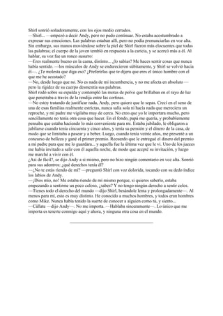 Shirl sonrió soñadoramente, con los ojos medio cerrados.
—Shirl... —empezó a decir Andy, pero no pudo continuar. No estaba acostumbrado a
expresar sus emociones. Las palabras estaban allí, pero no podía pronunciarlas en voz alta.
Sin embargo, sus manos moviéndose sobre la piel de Shirl fueron más elocuentes que todas
las palabras; el cuerpo de la joven tembló en respuesta a la caricia, y se acercó más a él. Al
hablar, su voz fue un ronco susurro:
—Eres realmente bueno en la cama, distinto... ¿lo sabías? Me haces sentir cosas que nunca
había sentido. —los músculos de Andy se endurecieron súbitamente, y Shirl se volvió hacia
él—. ¿Te molesta que diga eso? ¿Preferirlas que te dijera que eres el único hombre con el
que me he acostado?
—No, desde luego que no. No es nada de mi incumbencia, y no me afecta en absoluto —
pero la rigidez de su cuerpo desmentía sus palabras.
Shirl rodó sobre su espalda y contempló las motas de polvo que brillaban en el rayo de luz
que penetraba a través de la rendija entre las cortinas.
—No estoy tratando de justificar nada, Andy, pero quiero que lo sepas. Crecí en el seno de
una de esas familias realmente estrictas, nunca salía sola ni hacía nada que mereciera un
reproche, y mi padre me vigilaba muy de cerca. No creo que yo le importara mucho, pero
sencillamente no tenía otra cosa que hacer. En el fondo, papá me quería, y probablemente
pensaba que estaba haciendo lo más conveniente para mi. Estaba jubilado, le obligaron a
jubilarse cuando tenía cincuenta y cinco años, y tenía su pensión y el dinero de la casa, de
modo que se limitaba a pasear y a beber. Luego, cuando tenía veinte años, me presenté a un
concurso de belleza y gané el primer premio. Recuerdo que le entregué el dinero del premio
a mi padre para que me lo guardara... y aquella fue la última vez que le vi. Uno de los jueces
me había invitado a salir con él aquella noche, de modo que acepté su invitación, y luego
me marché a vivir con él.
¿Así de fácil?, se dijo Andy a si mismo, pero no hizo ningún comentario en voz alta. Sonrió
para sus adentros: ¿qué derechos tenía él?
—¿No te estás riendo de mí? —preguntó Shirl con voz dolorida, tocando con su dedo índice
los labios de Andy.
—¡Dios mío, no! Me estaba riendo de mí mismo porque, si quieres saberlo, estaba
empezando a sentirme un poco celoso, ¿sabes? Y no tengo ningún derecho a sentir celos.
—Tienes todo el derecho del mundo —dijo Shirl, besándole lenta y prolongadamente—. Al
menos para mí, esto es muy distinto. He conocido a muchos hombres, y todos eran hombres
como Mike. Nunca había tenido la suerte de conocer a alguien como tú, y siento...
—Cállate —dijo Andy—. No me importa. —Hablaba sinceramente—. Lo único que me
importa es tenerte conmigo aquí y ahora, y ninguna otra cosa en el mundo.

 