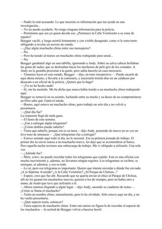—Nadie le está acusando. Lo que necesito es información que me ayude en una
investigación...
—Yo no puedo ayudarle. No tengo ninguna información para la policía.
—Permítame que sea yo quien decida eso. ¿Pertenece la Calle Veintiocho a su zona de
reparto?
Burgger vaciló, y luego asintió lentamente y con visible desagrado, como si le estuvieran
obligando a revelar un secreto de estado.
—¿Hay algún muchacho chino entre sus mensajeros?
—No.
—Pero ha tenido al menos un muchacho chino trabajando para usted...
—No.
Burgger garabateó algo en una tablilla, ignorando a Andy. Sobre su calva cabeza brillaban
las gotas de sudor, que se deslizaban hacia los mechones de pelo gris de los costados. A
Andy no le gustaba presionar a la gente, pero sabía hacerlo en caso necesario.
—Tenemos leyes en este estado, Burgger —dijo, en tono inexpresivo—. Puedo sacarle de
aquí ahora mismo, y llevarle a la comisaría, y encerrarle treinta días en un calabozo por
desacato a un oficial de la policía. ¿Quiere que lo haga?
—¡Yo no he hecho nada!
—Sí, me ha mentido. Me ha dicho que nunca había tenido a un muchacho chino trabajando
aquí.
Burgger se removió en su asiento, luchando entre su miedo y su deseo de no comprometerse
en Dios sabe qué. Ganó el miedo.
—Bueno, aquí estuvo un muchacho chino, pero trabajó un solo día y no volvió a
presentarse.
—¿Qué día fue?
La respuesta llegó de mala gana.
—El lunes de esta semana.
—¿Fue a entregar algún telegrama?
—¿Cómo diablos puedo saberlo?
—Tiene que saberlo, porque esa es su tarea —dijo Andy, poniendo de nuevo en su voz un
leve tono de amenaza—. ¿Qué telegramas fue a entregar?
—Estuvo sentado aquí todo el día, no le necesité. Era su primera jornada de trabajo. El
primer día no envío nunca a un muchacho nuevo, les dejo que se acostumbren al banco.
Pero aquella noche tuvimos una sobrecarga de trabajo. Me vi obligado a utilizarle. Una sola
vez.
—¿Adónde fue?
—Mire, señor, no puedo recordar todos los telegramas que expido. Esta es una oficina con
mucho movimiento y, además, no llevamos ningún registro. Los telegramas se reciben, se
entregan, se admiten, y eso es todo.
—Lo sé, pero ese telegrama es importante. Quiero que intente recordar a dónde fue enviado.
¿A la Séptima Avenida? ¿A la Calle Veintitrés? ¿Al Parque de Chelsea...?
—Espere, creo que fue ahí. Recuerdo que no quería enviar al chico al Parque de Chelsea,
allí no les gustan los muchachos nuevos, quieren a los de siempre, pero no había otro a
mano, de modo que tuve que utilizarle a él.
—Ahora estamos llegando a algún lugar —dijo Andy, sacando su cuaderno de notas—.
¿Cómo se llama el muchacho?
—Tenía un nombre chino, naturalmente, pero lo he olvidado. Sólo estuvo aquí un día, y no
ha vuelto presentarse.
—¿Qué aspecto tenía, entonces?
—Tenía aspecto de muchacho chino. Entre mis tareas no figura la de recordar el aspecto de
los muchachos —la actitud de Burgger volvía a hacerse hostil.

 