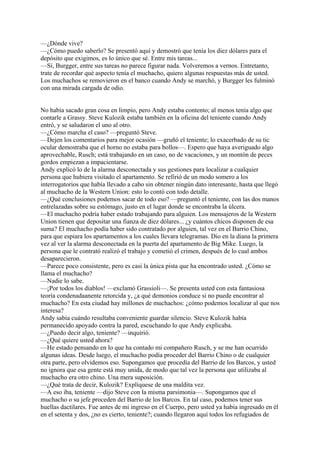 —¿Dónde vive?
—¿Cómo puedo saberlo? Se presentó aquí y demostró que tenía los diez dólares para el
depósito que exigimos, es lo único que sé. Entre mis tareas...
—Sí, Burgger, entre sus tareas no parece figurar nada. Volveremos a vernos. Entretanto,
trate de recordar qué aspecto tenía el muchacho, quiero algunas respuestas más de usted.
Los muchachos se removieron en el banco cuando Andy se marchó, y Burgger les fulminó
con una mirada cargada de odio.
No había sacado gran cosa en limpio, pero Andy estaba contento; al menos tenía algo que
contarle a Grassy. Steve Kulozik estaba también en la oficina del teniente cuando Andy
entró, y se saludaron el uno al otro.
—¿Cómo marcha el caso? —preguntó Steve.
—Dejen los comentarios para mejor ocasión —gruñó el teniente; lo exacerbado de su tic
ocular demostraba que el horno no estaba para bollos—. Espero que haya averiguado algo
aprovechable, Rusch; está trabajando en un caso, no de vacaciones, y un montón de peces
gordos empiezan a impacientarse.
Andy explicó lo de la alarma desconectada y sus gestiones para localizar a cualquier
persona que hubiera visitado el apartamento. Se refirió de un modo somero a los
interrogatorios que había llevado a cabo sin obtener ningún dato interesante, hasta que llegó
al muchacho de la Western Union: esto lo contó con todo detalle.
—¿Qué conclusiones podemos sacar de todo eso? —preguntó el teniente, con las dos manos
entrelazadas sobre su estómago, justo en el lugar donde se encontraba la úlcera.
—El muchacho podría haber estado trabajando para alguien. Los mensajeros de la Western
Union tienen que depositar una fianza de diez dólares... ¿y cuántos chicos disponen de esa
suma? El muchacho podía haber sido contratado por alguien, tal vez en el Barrio Chino,
para que espiara los apartamentos a los cuales llevara telegramas. Dio en la diana la primera
vez al ver la alarma desconectada en la puerta del apartamento de Big Mike. Luego, la
persona que le contrató realizó el trabajo y cometió el crimen, después de lo cual ambos
desaparecieron.
—Parece poco consistente, pero es casi la única pista que ha encontrado usted. ¿Cómo se
llama el muchacho?
—Nadie lo sabe.
—¡Por todos los diablos! —exclamó Grassioli—. Se presenta usted con esta fantasiosa
teoría condenadaanente retorcida y, ¿a qué demonios conduce si no puede encontrar al
muchacho? En esta ciudad hay millones de muchachos: ¿cómo podemos localizar al que nos
interesa?
Andy sabia cuándo resultaba conveniente guardar silencio. Steve Kulozik había
permanecido apoyado contra la pared, escuchando lo que Andy explicaba.
—¿Puedo decir algo, teniente? —inquirió.
—¿Qué quiere usted ahora?
—He estado pensando en lo que ha contado mi compañero Rusch, y se me han ocurrido
algunas ideas. Desde luego, el muchacho podía proceder del Barrio Chino o de cualquier
otra parte, pero olvidemos eso. Supongamos que procedía del Barrio de los Barcos, y usted
no ignora que esa gente está muy unida, de modo que tal vez la persona que utilizaba al
muchacho era otro chino. Una mera suposición.
—¿Qué trata de decir, Kulozik? Explíquese de una maldita vez.
—A eso iba, teniente —dijo Steve con la misma parsimonia—. Supongamos que el
muchacho o su jefe proceden del Barrio de los Barcos. En tal caso, podemos tener sus
huellas dactilares. Fue antes de mi ingreso en el Cuerpo, pero usted ya había ingresado en él
en el setenta y dos, ¿no es cierto, teniente?; cuando llegaron aquí todos los refugiados de

 