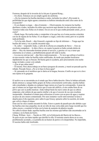 Formosa, después de la invasión de la isla por el general Kung...
—En efecto. Entonces era un simple agente de uniforme.
—¿No les tomaron las huellas dactilares a todos, incluidos los niños? ¿Previendo la
posibilidad de que algún agente comunista se hubiera introducido entre ellos antes de la
evacuación?
—Es un disparo a ciegas —dijo el teniente—. Efectivamente, les tomaron las huellas
dactilares a todos, incluidos los niños que nacieron aquí durante los dos primeros años.
Tenemos todas esas fichas en el sótano. Era en eso en lo que estaba pensando usted, ¿no es
cierto?
—Desde luego. Revisarlas todas y comprobar si las que hay en el arma asesina coinciden
con las de alguna de las fichas. Es un disparo a ciegas, como dice usted, pero no se pierde
nada probando.
—Ya le ha oído, Rusch —dijo Grassioli, cogiendo un fajo de informes—. Traiga aquí las
huellas del arma y vea si puede encontrar algo.
—Si, señor —respondió Andy, y salió de la oficina en compañía de Steve—. Eres un
excelente compañero —le dijo a Steve, en cuanto la puerta se hubo cerrado detrás de
ellos—. Hoy me interesaba terminar pronto el servicio, y gracias a ti voy a tener que
enterrarme en el sótano, y probablemente pasaré allí toda la noche.
—La cosa no está tan mal —dijo Steve maliciosamente—. Yo tuve que utilizar el archivo
en una ocasión: todas las huellas están codificadas, de modo que puedan localizarse
rápidamente las que se buscan. De buena gana te ayudaría, pero precisamente esta noche
tengo invitado a cenar a mi cuñado.
—¿Ese al que odias tanto?
—El mismo. Pero ahora trabaja en un barco pesquero de arrastre, y traerá un pescado que ha
robado. Pescado fresco. ¿No se te hace la boca agua?
—Sí; pensando en el mordisco que te daría en la lengua, bocazas. Confío en que se te clave
una espina en la garganta.
El archivo no se encontraba en el estado que Steve había descrito. Otros lo habían utilizado
desde entonces y aunque había grupos de fichas correctamente archivadas, muchas habían
sido consultadas y dejadas en cualquier lugar menos en el que les correspondía. A pesar de
que el sótano era un lugar más fresco que el resto del edificio, el aire estaba lleno de un
polvo que casi se podía masticar. Andy trabajó hasta las nueve antes de que su cabeza
empezara a dar señales de que quería estallar y de que el escozor de sus ojos resultara
insoportable. Abandonó el sótano para refrescarse el rostro con un poco de agua y respirar
un poco de aire menos contaminado. Por unos instantes vaciló entre terminar la tarea o
dejarla para el día siguiente, pero sabía lo que Grassy opinaría sobre la cuestión, de modo
que volvió a bajar al sótano.
Eran casi las once cuando encontró la ficha. Estuvo a punto de pasarla por alto debido a que
las huellas eran muy pequeñas, las de un niño de muy corta edad, pero luego recordó que los
niños crecen, y examinó la ficha con la lente de aumento de plástico rayado.
No cabía la menor duda: aquellas huellas eran las mismas que habían sido encontradas en la
ventana y en la llanta de hierro.
Chung, William –leyó—. Nacido en 1982, en la Enfermería del Barrio de los Barcos...
Se puso en pie con tanta rapidez que derribó la silla. El teniente estaría ahora en su casa,
posiblemente acostado, y se pondría de un humor de perros si le despertaban. No importaba.
El asesino había sido localizado.

 