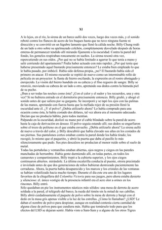 XI
A lo lejos, en el río, la sirena de un barco aulló dos veces, luego dos veces más, y el sonido
rebotó contra los flancos de acero de los buques hasta que no tuvo ninguna fuente ni
dirección y se convirtió en un lúgubre lamento que llenó la cálida noche. Billy Chung rodó
de un lado a otro sobre su apelmazado colchón, completamente desvelado después de horas
enteras de permanecer tendido allí mirando fijamente a la oscuridad. Contra la pared del
fondo, los gemelos respiraban roncamente en sueños. La sirena resonó otra vez,
repercutiendo en sus oídos. ¿Por qué no se había limitado a agarrar lo que tenía a mano y
salir corriendo del apartamento? Podía haber actuado con más rapidez. ¿Por qué tenía que
haberse presentado aquel bastardo precisamente entonces? Le estaba bien empleado lo que
le había pasado, por imbécil. Había sido defensa propia, ¿no? El bastardo había sido el
primero en atacar. El mismo recuerdo se repitió de nuevo como un interminable rollo de
película en un proyector: la llanta de hierro oscilando, la expresión en el rostro abotagado y
enrojecido. La visión del hierro hundido en su cabeza y el fino reguero de sangre. Billy se
retorció, moviendo su cabeza de un lado a otro, apretando sus dedos contra la húmeda piel
de su pecho.
¿Iban a ser todas las noches como ésta? ¿Con el calor y el sudor y los recuerdos, una y otra
vez? Si no hubiera entrado en el dormitorio precisamente entonces. Billy gruñó, y ahogó el
sonido antes de que saliera por su garganta. Se incorporó y se tapó los ojos con las palmas
de las manos, apretando con fuerza hasta que la mellada rojez de su presión llenó la
oscuridad ante él. ¿Y el polvo? ¿Debía utilizarlo ahora? Lo había comprado para una
ocasión como ésta, le había costado dos dólares, tal vez ahora era el momento adecuado.
Decían que no producía hábito, pero todos mentían.
Palpando en la oscuridad, deslizó su mano por el cable blindado sobre la pared de acero
hasta la caja de derivación en desuso. El polvo seguía estando allí; sus dedos se engarfiaron
sobre el trozo de politeno en el que estaba envuelto. ¿Debía utilizarlo ahora? La sirena aulló
de nuevo a través del calor, y Billy descubrió que había clavado sus uñas en los costados de
sus piernas. Sus pantalones cortos estaban contra la pared donde los había tirado; los
recogió, lo mismo que el paquetito, y abrió la puerta que daba al pasillo lo más
silenciosamente que pudo. Sus pies descalzos no producían el menor ruido sobre el suelo de
metal.
Todas las portañolas y ventanillas estaban abiertas, ojos negros y ciegos en las paredes
manchadas de herrumbre. Había gente durmiendo allí, en todas partes, en todos los
camarotes y compartimientos. Billy trepó a la cubierta superior, y los ojos ciegos
continuaron abiertos. mirándole. La última escalerilla conducía al puente, otrora precintado
e inviolado antes de que dos generaciones de niños hubieran destrozado pacientemente las
cerraduras. Ahora, la puerta había desaparecido y los marcos y los cristales de las ventanas
se habían volatilizado hacía mucho tiempo. Durante el día este era uno de los lugares
favoritos de la chiquillera del Columbia Victoria para sus juegos, pero ahora estaba desierto
y silencioso: el. único vestigio de la presencia infantil era el acre olor a orines en los
rincones. Billy entró.
Sólo quedaban en pie los instrumentos náuticos más sólidos: una mesa de derrota de acero
soldada a la pared, el telégrafo del barco, la rueda del timón sin la mitad de sus cabillas.
Billy abrió cuidadosamente el paquete de polvo sobre la mesa de derrota y hurgó con el
dedo en la masa gris apenas visible a la luz de las estrellas. ¿Cómo lo llamaban? ¿LSD? Le
daban el nombre de polvo para despistar, aunque en realidad contenía cierta cantidad de
alguna clase de polvos para que cundiera más. Había que tomárselo todo para que los
efectos del LSD se dejaran sentir. Había visto a Sam-Sam y a alguno de los otros Tigres

 