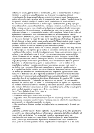 sorberlo por la nariz, pero él nunca lo había hecho. ¿Cómo lo hacían? Levantó el arrugado
plástico y lo acercó a su nariz, bloqueando una fosa nasal con su pulgar, e inhaló
profundamente. La única sensación fue un molesto hormigueo, y apretó fuertemente su
nariz con los dedos índice y pulgar a fin de no estornudar todo el polvo. Cuando la irritación
desapareció, inhaló el resto por la otra fosa nasal, y tiró el trozo de plástico al suelo.
No sintió nada, absolutamente nada, el mundo seguía siendo el mismo, y Billy supo que
había sido estafado. A dos dólares la toma... y ninguna sensación. Asomó la cabeza por una
de las ventanas sin marco y sin cristales, y las lágrimas se mezclaron al sudor en su rostro.
Lloró, y pensó en ello unos instantes, y se alegró de que todo estuviera a oscuras y nadie
pudiera verle llorar, a él, con sus dieciocho años recién cumplidos. Debajo de sus dedos, el
áspero metal de la abertura de la ventana tenía el tacto de picos montañosos y valles
miniaturizados. Dentado, liso, suave, duro. Se inclinó más y pasó rápidamente las puntas de
los dedos por el metal, y el placer del tacto envió escalofríos de deleite a largo de su espina
dorsal. ¿Por qué no había sentido nunca aquella sensación? Encorvándose, lamió el acero, y
su sabor agridulce era delicioso, y cuando sus dientes tocaron el metal tuvo la impresión de
que había mordido un trozo de acero tan grande como medio puente.
La sirena de un barco llenó el mundo con su sonido, en alguna parte del río o muy cerca de
él y Billy supo que era algo más que el aullido de una sirena: era música, una música que le
rodeaba por todas partes, y abrió la boca de par en par a fin de poder saborearla mejor. ¿Era
su barco el que había hecho sonar la sirena? Los oscuros contornos de vergas, mástiles,
cables, chimeneas, antenas, estays y embarcaciones se movían sin tregua a su alrededor,
negras formas danzando contra la otra negrura del cielo. Todos estaban navegando, desde
luego; Billy siempre había sabido que lo harían, y este era el momento. Hizo un gesto en
dirección a la sala de máquinas y agarró la rueda del timón —¡con la madera de las
empuñaduras tan llena y redonda como órganos tumescentes, una para cada mano!—,
haciéndola girar y enviando al barco a través del espeso bosque de esqueletos negros.
Y la tripulación trabajaba también, una buena tripulación. Les susurró órdenes porque eran
tan buenos que podían oír sus órdenes aunque él sólo las pensara, y pasó el dorso de su
mano por su destilante nariz. Los tripulantes estaban en las cubiertas inferiores haciendo
todas las cosas buenas que hacía una buena tripulación, mientras él guiaba el barco para
todos ellos. Dos de los tripulantes se detuvieron debajo mismo del puente y Billy oyó que
uno de ellos preguntaba: "¿Están todos los hombres en sus puestos?", lo cual resultaba
agradable oír, y el otro dijo: "Si, señor", lo cual era agradable oír, y pudo ver a algunos de
sus hombres moviéndose sobre las cubiertas, y otros en las pasarelas, y otros descendiendo
a las entrañas del barco. En sus manos, el timón era grande y fuerte, y Billy lo hacía girar a
uno y otro lado guiando su barco a través de los otros barcos.
Luces. Voces. Debajo. Gente. Sobre cubierta.
—No está en el apartamento, teniente.
—El bastardo ha escapado cuando le ha oído llegar.
—Es posible, señor, pero tenemos hombres en todas las escotillas y escaleras. Y en las
pasarelas que conducen a los otros barcos. Tiene que estar aún a bordo. Su madre ha dicho
que se acostó a la misma hora que todos los demás.
—Bien, encuéntrele. Dispone usted de la mitad de la fuerza para capturarle, de modo que
¡captúrele!
—Sí, señor.
Capturarle. ¿Capturar a quién? Bueno, capturarle a él, desde luego. Billy sabía quiénes eran
los hombres que estaban allí, policías, y habían venido a detenerle. Le habían localizado, tal
como él sabía que lo harían. Pero no quería ir con ellos, precisamente ahora que
experimentaba unas sensaciones maravillosas. ¿Eran los efectos del polvo? maravilloso
polvo. Tendría que procurarse más. Ignoraba un montón de cosas, sabía un montón de
cosas, y una de las cosas que sabía era que los polizontes no tienen polvo ni le dan a uno

 