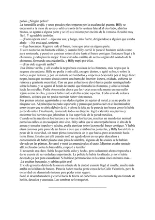 polvo. ¿Ningún polvo?
La barandilla crujió, y unos pesados pies treparon por la escalera del puente. Billy se
encaramó a la mesa de acero y salió a través de la ventana lateral al otro lado, alzó los
brazos, se agarró a alguna parte y se izó a si mismo por encima de la ventana. Resultó muy
fácil. Y agradable también.
—¡Como apesta esto! —dijo una voz, y luego, más fuerte, dirigiéndose a alguien que estaba
abajo—: No está aquí, teniente.
—Siga buscando. Registre todo el barco, tiene que estar en alguna parte.
El aire nocturno era bastante cálido, y cuando Billy corrió le pareció bastante sólido como
para sostenerle, y pensó en caminar sobre el aire hasta el barco contiguo. Entonces llegó a la
chimenea, y esto parecía mejor. Unas curvadas varillas de acero surgían del costado de la
chimenea, formando una escalerilla, y Billy trepó por ellas.
—¿Has oído algo ahí arriba?
Una última varilla, y allí estaba la negra boca ovalada de la chimenea, más negra que la
negrura circundante. Billy no podía ir más allá, excepto dentro, y agitó su brazo sobre la
nada y su pie resbaló, y por un instante se bamboleó y empezó a descender por el largo túnel
negro, hasta que su mano chocó contra una barra del interior: áspera, oxidada, cubierta de
ruinosa y grasienta oscuridad. Con un gran esfuerzo se elevó hasta quedar semiagachado
sobre la barra, y se agarró al borde del metal que formaba la chimenea, y alzó la mirada
hacia las estrellas. Podía observarlas ahora que las voces eran sola mente un murmullo
lejano como de olas, y nunca había visto estrellas como aquellas. Todas eran de colores
distintos, colores que no podía recordar haber visto nunca.
Sus piernas estaban agarrotadas y sus dedos rígidos de sujetar el metal, y ya no podía oír
ninguna voz. Al principio no pudo soportarlo y pensó que podría caer en el interminable
pozo oscuro que se abría debajo de él, y ahora la idea no le parecía tan buena como le había
parecido antes. Finalmente, reuniendo todas sus fuerzas. logró extender sus piernas y
encontrar los barrotes que jalonaban la lisa superficie de la pared metálica.
Cuando se ha nacido en los barcos y se vive en los barcos, resultan un mundo tan normal
como las calles, o en cualquier otro sitio. Billy sabía que si uno trepaba hasta lo alto de la
amura y tomaba impulso y saltaba, podía aterrizar sobre la popa del barco contiguo. Y había
otros caminos para pasar de un barco a otro que evitaban las pasarelas, y Billy los utilizó, a
pesar de la oscuridad, sin tener plena consciencia de lo que hacía, pero avanzando hacia
tierra firme. Estaba casi allí cuando notó un agudo dolor en sus pies descalzos a
consecuencia de haber pisado unas púas de alambre, algunas de las cuales se le habían
clavado en las plantas. Se sentó y trató de arrancárselas al tacto. Mientras estaba sentado
allí, reclinado contra la barandilla, empezó a temblar.
El recuerdo era claro. Sabía lo que había oído y hecho, pero solamente ahora empezaba a
darse cuenta de su verdadera importancia. La policía le había localizado, y no le había
detenido ya por pura casualidad. Si hubiese permanecido en la cama cinco minutos más...
¡Le estaban buscando, y sabían quién era!
El cielo griseaba detrás de la oscura silueta de la ciudad cuando llegó al muelle, mucho más
arriba en la hilera de barcos. Parecía haber mucha gente cerca de la Calle Veintitrés, pero la
oscuridad era demasiado intensa para poder estar seguro.
Saltó al desembarcadero y corrió hacia la hilera de cobertizos, una menuda figura tiznada de
hollín, descalza y asustada. Las sombras se lo tragaron.

 