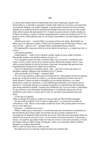XII
La ola de calor pesaba sobre la ciudad desde hacia tanto tiempo que la gente no la
mencionaba ya, se limitaba a soportarla. Cuando Andy subía en el ascensor, el ascensorista,
un muchacho delgado y de aspecto fatigado, se apoyó contra la pared con la boca abierta,
sudando en su uniforme lleno de manchas de humedad. Eran poco más de las siete cuando
Andy abrió la puerta del apartamento 41-E. Cuando la puerta exterior se hubo cerrado tras
él llamó a la interior, y luego se inclinó exageradamente en dirección al objetivo de TV. La
puerta se abrió y Shirl apareció ante él, con el pelo enmarañado y una bata echada sobre los
hombros.
—¡Dichosos los ojos! —exclamó Shirl, y se arrojó en brazos de Andy, ofreciéndole sus
labios, que él se apresuró a aceptar. Olvidó el lío de plástico que llevaba bajo el brazo y que
cayó al suelo —¿Qué es eso?— preguntó Shirl, arrastrándole hacia el interior.
—Mi impermeable; tengo que entrar de servicio dentro de una hora, y se supone que hoy va
a llover.
—¿No puedes quedarte?
—¡Ojalá pudiera! —Andy volvió a besarla y gruñó, medio en serio, medio en broma—:
Han pasado muchas cosas desde la última vez que te vi.
—Voy a preparar un poco de café, no tardaré nada. Ven a la cocina y cuéntamelo todo.
Andy se sentó y miró a través de la ventana mientras Shirl ponía el agua a hervir. Unas
nubes oscuras llenaban el cielo de horizonte a horizonte, tan pesadas que parecían estar
inmediatamente encima de los tejados de los edificios.
—Aquí en el apartamento no puedes notarlo –dijo— pero hoy es peor que nunca. La
humedad, supongo; debemos estar alrededor de los 37 grados.
—¿Has encontrado al tal Chung? —preguntó Shirl
—No. Por lo que sabemos, podría estar en el fondo del río. Han pasado más de dos semanas
desde que escapó de nosotros en el barco, y no hemos encontrado el menor rastro de él
desde entonces. Hemos enviado su fotografía con sus huellas dactilares y sus señas
particulares a todas las comisarías, y yo he hablado personalmente con la mayoría de los
detectives. Al principio pusimos a un agente de guardia en el apartamento del muchacho,
pero hemos anulado la medida. Tenemos dos confidentes que viven en el barco: mantendrán
los ojos abiertos y nos informarán inmediatamente si el muchacho aparece por allí; no
recibirán un solo centavo a menos que le vean. Es casi todo lo que podemos hacer por
ahora.
—¿Crees que le cogeréis?
Andy se encogió de hombros y sopló en la taza de café que Shirl le había entregado.
—No hay modo de saberlo. Si no se mete en algún jaleo, o se marcha de la ciudad, no
volveremos a verle. Ahora es una simple cuestión de suerte. Me gustaría poder convencer
de eso a mis superiores.
—Entonces... ¿ continúas en el caso?
—Mitad y mitad, que es mucho peor. Las presiones para que encontremos al muchacho no
han disminuido pero Grassy logró convencerles de que yo podía ocuparme de la
investigación sin dedicarle todas mis horas de servicio. De modo que teóricamente dedico la
mitad de mis horas de servicio al caso, y la otra mitad a mis tareas normales. Conociendo a
Grassy, eso significa que dedico todas mis horas de servicio a mis tareas normales y el resto
del tiempo a buscar a Billy Chung. He llegado a odiar a ese muchacho. Ojalá se hubiese
ahogado y yo pudiera demostrarlo.
Shirl se sentó en frente de él y sorbió su café.
—De modo que eso es lo que has estado haciendo estos últimos días.

 