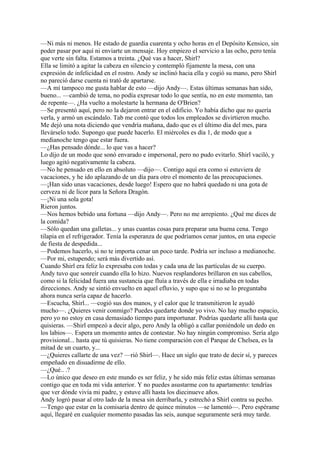 —Ni más ni menos. He estado de guardia cuarenta y ocho horas en el Depósito Kensico, sin
poder pasar por aquí ni enviarte un mensaje. Hoy empiezo el servicio a las ocho, pero tenía
que verte sin falta. Estamos a treinta. ¿Qué vas a hacer, Shirl?
Ella se limitó a agitar la cabeza en silencio y contempló fijamente la mesa, con una
expresión de infelicidad en el rostro. Andy se inclinó hacia ella y cogió su mano, pero Shirl
no pareció darse cuenta ni trató de apartarse.
—A mí tampoco me gusta hablar de esto —dijo Andy—. Estas últimas semanas han sido,
bueno... —cambió de tema, no podía expresar todo lo que sentía, no en este momento, tan
de repente—. ¿Ha vuelto a molestarte la hermana de O'Brien?
—Se presentó aquí, pero no la dejaron entrar en el edificio. Yo había dicho que no quería
verla, y armó un escándalo. Tab me contó que todos los empleados se divirtieron mucho.
Me dejó una nota diciendo que vendría mañana, dado que es el último día del mes, para
llevárselo todo. Supongo que puede hacerlo. El miércoles es día 1, de modo que a
medianoche tengo que estar fuera.
—¿Has pensado dónde... lo que vas a hacer?
Lo dijo de un modo que sonó envarado e impersonal, pero no pudo evitarlo. Shirl vaciló, y
luego agitó negativamente la cabeza.
—No he pensado en ello en absoluto —dijo—. Contigo aquí era como si estuviera de
vacaciones, y he ido aplazando de un día para otro el momento de las preocupaciones.
—¡Han sido unas vacaciones, desde luego! Espero que no habrá quedado ni una gota de
cerveza ni de licor para la Señora Dragón.
—¡Ni una sola gota!
Rieron juntos.
—Nos hemos bebido una fortuna —dijo Andy—. Pero no me arrepiento. ¿Qué me dices de
la comida?
—Sólo quedan una galletas... y unas cuantas cosas para preparar una buena cena. Tengo
tilapia en el refrigerador. Tenía la esperanza de que podríamos cenar juntos, en una especie
de fiesta de despedida...
—Podemos hacerlo, si no te importa cenar un poco tarde. Podría ser incluso a medianoche.
—Por mi, estupendo; será más divertido así.
Cuando Shirl era feliz lo expresaba con todas y cada una de las partículas de su cuerpo.
Andy tuvo que sonreír cuando ella lo hizo. Nuevos resplandores brillaron en sus cabellos,
como si la felicidad fuera una sustancia que fluía a través de ella e irradiaba en todas
direcciones. Andy se sintió envuelto en aquel efluvio, y supo que si no se lo preguntaba
ahora nunca sería capaz de hacerlo.
—Escucha, Shirl... —cogió sus dos manos, y el calor que le transmitieron le ayudó
mucho—. ¿Quieres venir conmigo? Puedes quedarte donde yo vivo. No hay mucho espacio,
pero yo no estoy en casa demasiado tiempo para importunar. Podrías quedarte allí hasta que
quisieras. —Shirl empezó a decir algo, pero Andy la obligó a callar poniéndole un dedo en
los labios—. Espera un momento antes de contestar. No hay ningún compromiso. Sería algo
provisional... hasta que tú quisieras. No tiene comparación con el Parque de Chelsea, es la
mitad de un cuarto, y...
—¿Quieres callarte de una vez? —rió Shirl—. Hace un siglo que trato de decir sí, y pareces
empeñado en disuadirme de ello.
—¿Qué.. .?
—Lo único que deseo en este mundo es ser feliz, y he sido más feliz estas últimas semanas
contigo que en toda mi vida anterior. Y no puedes asustarme con tu apartamento: tendrías
que ver dónde vivía mi padre, y estuve allí hasta los diecinueve años.
Andy logró pasar al otro lado de la mesa sin derribarla, y estrechó a Shirl contra su pecho.
—Tengo que estar en la comisaría dentro de quince minutos —se lamentó—. Pero espérame
aquí, llegaré en cualquier momento pasadas las seis, aunque seguramente será muy tarde.

 