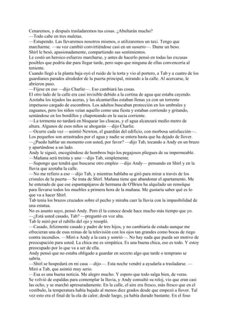 Cenaremos, y después trasladaremos tus cosas. ¿Abultarán mucho?
—Todo cabe en tres maletas.
—Estupendo. Las llevaremos nosotros mismos, o utilizaremos un taxi. Tengo que
marcharme. —su voz cambió convirtiéndose casi en un susurro—. Dame un beso.
Shirl le besó, apasionadamente, compartiendo sus sentimientos.
Le costó un heroico esfuerzo marcharse, y antes de hacerlo pensó en todas las excusas
posibles que podría dar para llegar tarde, pero supo que ninguna de ellas convencería al
teniente.
Cuando llegó a la planta baja oyó el ruido de la torta y vio al portero, a Tab y a cuatro de los
guardianes parados alrededor de la puerta principal, mirando a la calle. Al acercarse, le
abrieron paso.
—Fíjese en eso —dijo Charlie—. Eso cambiará las cosas.
El otro lado de la calle era casi invisible debido a la cortina de agua que estaba cayendo.
Azotaba los tejados las aceras, y las alcantarillas estaban llenas ya con un torrente
impetuoso cargado de escombros. Los adultos buscaban protección en los umbrales y
zaguanes, pero los niños veían aquello como una fiesta y estaban corriendo y gritando,
sentándose en los bordillos y chapoteando en la sucia corriente.
—La tormenta no tardará en bloquear las cloacas, y el agua alcanzará medio metro de
altura. Algunos de esos niños se ahogarán —dijo Charlie.
—Ocurre cada vez —asintió Newton, el guardián del edificio, con morbosa satisfacción—.
Los pequeños son arrastrados por el agua y nadie se entera hasta que ha dejado de llover.
—¿Puedo hablar un momento con usted, por favor? —dijo Tab, tocando a Andy en un brazo
y apartándose a un lado.
Andy le siguió, encogiéndose de hombros bajo los pegajosos pliegues de su impermeable.
—Mañana será treinta y uno —dijo Tab, simplemente.
—Supongo que tendrá que buscarse otro empleo —dijo Andy— pensando en Shirl y en la
lluvia que azotaba la calle.
—No me refiero a eso —dijo Tab, y mientras hablaba se giró para mirar a través de los
cristales de la puerta— Se trata de Shirl. Mañana tiene que abandonar el apartamento. Me
he enterado de que ese espantapájaros de hermana de O'Brien ha alquilado un remolque
para llevarse todos los muebles a primera hora de la mañana. Me gustaría saber qué es lo
que va a hacer Shirl.
Tab tenía los brazos cruzados sobre el pecho y miraba caer la lluvia con la impasibilidad de
una estatua.
No es asunto suyo, pensó Andy. Pero él la conoce desde hace mucho más tiempo que yo.
—¿Está usted casado, Tab? —preguntó en voz alta.
Tab le miró por el rabillo del ojo y resopló.
—Casado, felizmente casado y padre de tres hijos, y no cambiaría de estado aunque me
ofrecieran una de esas reinas de la televisión con los ojos tan grandes como bocas de riego
contra incendios. —Miró a Andy a la cara y sonrió—. No hay nada que pueda ser motivo de
preocupación para usted. La chica me es simpática. Es una buena chica, eso es todo. Y estoy
preocupado por lo que va a ser de ella.
Andy pensó que no estaba obligado a guardar en secreto algo que tarde o temprano se
sabría.
—Shirl se hospedará en mi casa —dijo—. Esta noche vendré a ayudarla a trasladarse. —
Miró a Tab, que asintió muy serio.
—Esa es una buena noticia. Me alegro mucho. Y espero que todo salga bien, de veras.
Se volvió de espaldas para contemplar la lluvia, y Andy consultó su reloj, vio que eran casi
las ocho, y se marchó apresuradamente. En la calle, el aire era fresco, más fresco que en el
vestíbulo, la temperatura había bajado al menos diez grados desde que empezó a llover. Tal
vez esto era el final de la ola de calor; desde luego, ya había durado bastante. En el foso

 