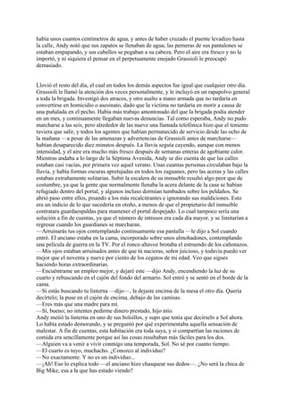 había unos cuantos centímetros de agua, y antes de haber cruzado el puente levadizo hasta
la calle, Andy notó que sus zapatos se llenaban de agua; las perneras de sus pantalones se
estaban empapando, y sus cabellos se pegaban a su cabeza. Pero el aire era fresco y no le
importó, y ni siquiera el pensar en el perpetuamente enojado Grassioli le preocupó
demasiado.
Llovió el resto del día, el cual en todos los demás aspectos fue igual que cualquier otro día.
Grassioli le llamó la atención dos veces personalmente, y le incluyó en un rapapolvo general
a toda la brigada. Investigó dos atracos, y otro asalto a mano armada que no tardaría en
convertirse en homicidio o asesinato, dado que la víctima no tardaría en morir a causa de
una puñalada en el pecho. Había más trabajo amontonado del que la brigada podía atender
en un mes, y continuamente llegaban nuevas denuncias. Tal como esperaba, Andy no pudo
marcharse a las seis, pero alrededor de las nueve una llamada telefónica hizo que el teniente
tuviera que salir, y todos los agentes que habían permanecido de servicio desde las ocho de
la mañana —a pesar de las amenazas y advertencias de Grassioli antes de marcharse—
habían desaparecido diez minutos después. La lluvia seguía cayendo, aunque con menos
intensidad, y el aire era mucho más fresco después de semanas enteras de agobiante calor.
Mientras andaba a lo largo de la Séptima Avenida, Andy se dio cuenta de que las calles
estaban casi vacías, por primera vez aquel verano. Unas cuantas personas circulaban bajo la
lluvia, y había formas oscuras apretujadas en todos los zaguanes, pero las aceras y las calles
estaban extrañamente solitarias. Subir la escalera de su inmueble resultó algo peor que de
costumbre, ya que la gente que normalmente llenaba la acera delante de la casa se habían
refugiado dentro del portal, y algunos incluso dormían tumbados sobre los peldaños. Se
abrió paso entre ellos, pisando a los más recalcitrantes e ignorando sus maldiciones. Esto
era un indicio de lo que sucedería en otoño, a menos de que el propietario del inmueble
contratara guardaespaldas para mantener el portal despejado. Lo cual tampoco sería una
solución a fin de cuentas, ya que el número de intrusos era cada día mayor, y se limitarían a
regresar cuando los guardianes se marcharan.
—Arruinarás tus ojos contemplando continuamente esa pantalla —le dijo a Sol cuando
entró. El anciano estaba en la cama, incorporado sobre unos almohadones, contemplando
una película de guerra en la TV. Por el ronco altavoz brotaba el estruendo de los cañonazos.
—Mis ojos estaban arruinados antes de que tú nacieras, señor juicioso, y todavía puedo ver
mejor que el noventa y nueve por ciento de los cegatos de mi edad. Veo que sigues
haciendo horas extraordinarias.
—Encuéntrame un empleo mejor, y dejaré este —dijo Andy, encendiendo la luz de su
cuarto y rebuscando en el cajón del fondo del armario. Sol entró y se sentó en el borde de la
cama.
—Si estás buscando tu linterna —dijo—, la dejaste encima de la mesa el otro día. Quería
decírtelo; la puse en el cajón de encima, debajo de las camisas.
—Eres más que una madre para mí.
—Sí, bueno; no intentes pedirme dinero prestado, hijo mío.
Andy metió la linterna en uno de sus bolsillos, y supo que tenía que decírselo a Sol ahora.
Lo había estado demorando, y se preguntó por qué experimentaba aquella sensación de
malestar. A fin de cuentas, esta habitación era toda suya, y si compartían las raciones de
comida era sencillamente porque así las cosas resultaban más fáciles para los dos.
—Alguien va a venir a vivir conmigo una temporada, Sol. No sé por cuanto tiempo.
—El cuarto es tuyo, muchacho. ¿Conozco al individuo?
—No exactamente. Y no es un individuo...
—¡Ah! Eso lo explica todo —el anciano hizo chasquear sus dedos—. ¿No será la chica de
Big Mike, esa a la que has estado viendo?

 
