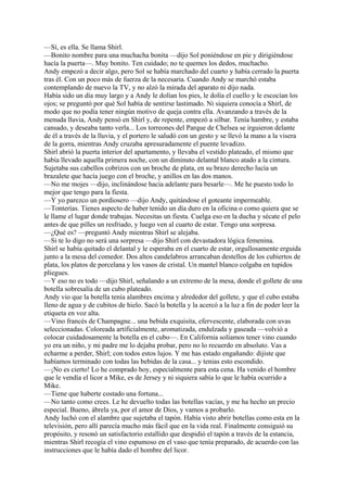 —Sí, es ella. Se llama Shirl.
—Bonito nombre para una muchacha bonita —dijo Sol poniéndose en pie y dirigiéndose
hacía la puerta—. Muy bonito. Ten cuidado; no te quemes los dedos, muchacho.
Andy empezó a decir algo, pero Sol se había marchado del cuarto y había cerrado la puerta
tras él. Con un poco más de fuerza de la necesaria. Cuando Andy se marchó estaba
contemplando de nuevo la TV, y no alzó la mirada del aparato ni dijo nada.
Había sido un día muy largo y a Andy le dolían los pies, le dolía el cuello y le escocían los
ojos; se preguntó por qué Sol había de sentirse lastimado. Ni siquiera conocía a Shirl, de
modo que no podía tener ningún motivo de queja contra ella. Avanzando a través de la
menuda lluvia, Andy pensó en Shirl y, de repente, empezó a silbar. Tenía hambre, y estaba
cansado, y deseaba tanto verla... Los torreones del Parque de Chelsea se irguieron delante
de él a través de la lluvia, y el portero le saludó con un gesto y se llevó la mano a la visera
de la gorra, mientras Andy cruzaba apresuradamente el puente levadizo.
Shirl abrió la puerta interior del apartamento, y llevaba el vestido plateado, el mismo que
había llevado aquella primera noche, con un diminuto delantal blanco atado a la cintura.
Sujetaba sus cabellos cobrizos con un broche de plata, en su brazo derecho lucía un
brazalete que hacía juego con el broche, y anillos en las dos manos.
—No me mojes —dijo, inclinándose hacia adelante para besarle—. Me he puesto todo lo
mejor que tengo para la fiesta.
—Y yo parezco un pordiosero —dijo Andy, quitándose el goteante impermeable.
—Tonterías. Tienes aspecto de haber tenido un día duro en la oficina o como quiera que se
le llame el lugar donde trabajas. Necesitas un fiesta. Cuelga eso en la ducha y sécate el pelo
antes de que pilles un resfriado, y luego ven al cuarto de estar. Tengo una sorpresa.
—¿Qué es? —preguntó Andy mientras Shirl se alejaba.
—Si te lo digo no será una sorpresa —dijo Shirl con devastadora lógica femenina.
Shirl se había quitado el delantal y le esperaba en el cuarto de estar, orgullosamente erguida
junto a la mesa del comedor. Dos altos candelabros arrancaban destellos de los cubiertos de
plata, los platos de porcelana y los vasos de cristal. Un mantel blanco colgaba en tupidos
pliegues.
—Y eso no es todo —dijo Shirl, señalando a un extremo de la mesa, donde el gollete de una
botella sobresalía de un cubo plateado.
Andy vio que la botella tenía alambres encima y alrededor del gollete, y que el cubo estaba
lleno de agua y de cubitos de hielo. Sacó la botella y la acercó a la luz a fin de poder leer la
etiqueta en voz alta.
—Vino francés de Champagne... una bebida exquisita, efervescente, elaborada con uvas
seleccionadas. Coloreada artificialmente, aromatizada, endulzada y gaseada —volvió a
colocar cuidadosamente la botella en el cubo—. En California solíamos tener vino cuando
yo era un niño, y mi padre me lo dejaba probar, pero no lo recuerdo en absoluto. Vas a
echarme a perder, Shirl; con todos estos lujos. Y me has estado engañando: dijiste que
habíamos terminado con todas las bebidas de la casa... y tenias esto escondido.
—¡No es cierto! Lo he comprado hoy, especialmente para esta cena. Ha venido el hombre
que le vendía el licor a Mike, es de Jersey y ni siquiera sabía lo que le había ocurrido a
Mike.
—Tiene que haberte costado una fortuna...
—No tanto como crees. Le he devuelto todas las botellas vacías, y me ha hecho un precio
especial. Bueno, ábrela ya, por el amor de Dios, y vamos a probarlo.
Andy luchó con el alambre que sujetaba el tapón. Había visto abrir botellas como esta en la
televisión, pero allí parecía mucho más fácil que en la vida real. Finalmente consiguió su
propósito, y resonó un satisfactorio estallido que despidió el tapón a través de la estancia,
mientras Shirl recogía el vino espumoso en el vaso que tenía preparado, de acuerdo con las
instrucciones que le había dado el hombre del licor.

 