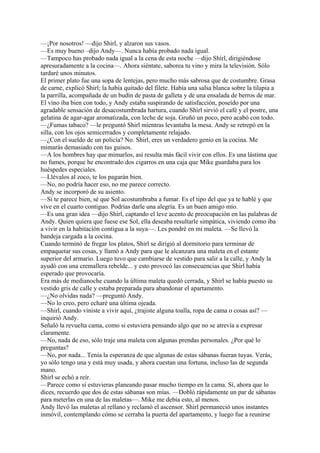 —¡Por nosotros! —dijo Shirl, y alzaron sus vasos.
—Es muy bueno –dijo Andy—. Nunca había probado nada igual.
—Tampoco has probado nada igual a la cena de esta noche —dijo Shirl, dirigiéndose
apresuradamente a la cocina—. Ahora siéntate, saborea tu vino y mira la televisión. Sólo
tardaré unos minutos.
El primer plato fue una sopa de lentejas, pero mucho más sabrosa que de costumbre. Grasa
de carne, explicó Shirl; la había quitado del filete. Había una salsa blanca sobre la tilapia a
la parrilla, acompañada de un budín de pasta de galleta y de una ensalada de berros de mar.
El vino iba bien con todo, y Andy estaba suspirando de satisfacción, poseído por una
agradable sensación de desacostumbrada hartura, cuando Shirl sirvió el café y el postre, una
gelatina de agar-agar aromatizada, con leche de soja. Gruñó un poco, pero acabó con todo.
—¿Fumas tabaco? —le preguntó Shirl mientras levantaba la mesa. Andy se retrepó en la
silla, con los ojos semicerrados y completamente relajado.
—¿Con el sueldo de un policía? No. Shirl, eres un verdadero genio en la cocina. Me
mimarás demasiado con tus guisos.
—A los hombres hay que mimarlos, así resulta más fácil vivir con ellos. Es una lástima que
no fumes, porque he encontrado dos cigarros en una caja que Mike guardaba para los
huéspedes especiales.
—Llévalos al zoco, te los pagarán bien.
—No, no podría hacer eso, no me parece correcto.
Andy se incorporó de su asiento.
—Si te parece bien, sé que Sol acostumbraba a fumar. Es el tipo del que ya te hablé y que
vive en el cuarto contiguo. Podrías darle una alegría. Es un buen amigo mío.
—Es una gran idea —dijo Shirl, captando el leve acento de preocupación en las palabras de
Andy. Quien quiera que fuese ese Sol, ella deseaba resultarle simpática, viviendo como iba
a vivir en la habitación contigua a la suya—. Les pondré en mi maleta. —Se llevó la
bandeja cargada a la cocina.
Cuando terminó de fregar los platos, Shirl se dirigió al dormitorio para terminar de
empaquetar sus cosas, y llamó a Andy para que le alcanzara una maleta en el estante
superior del armario. Luego tuvo que cambiarse de vestido para salir a la calle, y Andy la
ayudó con una cremallera rebelde... y esto provocó las consecuencias que Shirl había
esperado que provocaría.
Era más de medianoche cuando la última maleta quedó cerrada, y Shirl se había puesto su
vestido gris de calle y estaba preparada para abandonar el apartamento.
—¿No olvidas nada? —preguntó Andy.
—No lo creo, pero echaré una última ojeada.
—Shirl, cuando viniste a vivir aquí, ¿trajiste alguna toalla, ropa de cama o cosas así? —
inquirió Andy.
Señaló la revuelta cama, como si estuviera pensando algo que no se atrevía a expresar
claramente.
—No, nada de eso, sólo traje una maleta con algunas prendas personales. ¿Por qué lo
preguntas?
—No, por nada... Tenía la esperanza de que algunas de estas sábanas fueran tuyas. Verás,
yo sólo tengo una y está muy usada, y ahora cuestan una fortuna, incluso las de segunda
mano.
Shirl se echó a reír.
—Parece como si estuvieras planeando pasar mucho tiempo en la cama. Sí, ahora que lo
dices, recuerdo que dos de estas sábanas son mías. —Dobló rápidamente un par de sábanas
para meterlas en una de las maletas—. Mike me debía esto, al menos.
Andy llevó las maletas al rellano y reclamó el ascensor. Shirl permaneció unos instantes
inmóvil, contemplando cómo se cerraba la puerta del apartamento, y luego fue a reunirse

 