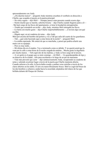 apresuradamente con Andy.
—¿No duerme nunca? —preguntó Andy mientras cruzaban el vestíbulo en dirección a
Charlie, que ocupaba el puesto en la puerta principal.
—No estoy segura —dijo Shirl—. Siempre parece estar presente cuando ocurre algo.
—Siento mucho que se marche, señorita Greene —dijo Charlie cuando llegaron junto a él—
. Me haré cargo de las llaves del apartamento, si tiene la bondad de entregármelas.
—Tendrá que extenderle un recibo —dijo Andy, mientras Shirl entregaba las llaves.
—Lo haría con mucho gusto —dijo Charlie imperturbablemente—, si tuviera algo con qué
escribir.
—Hágalo aquí, en mi cuaderno de notas —dijo Andy.
Miró por encima del hombro del portero y vio a Tab que salía del cuarto de los guardianes.
—Tab... ¿qué estás haciendo aquí a estas horas de la noche? —preguntó Shirl.
—La estaba esperando. Me enteré de que se marchaba, y pensé que podría echarle una
mano con su equipaje.
—Pero es muy tarde...
—Mi último día en el empleo. Voy a terminarlo como es debido. Y no querrá usted que la
vean por la calle a estas horas de la noche cargada de maletas... Mucha gente la degollaría
por mucho menos. —Tab cogió dos de las maletas, y Andy se hizo cargo de la tercera.
—A ver quién es el guapo que se mete conmigo —rió Shirl—. Un guardaespaldas de lujo y
un detective de la ciudad... sólo para escoltarme a lo largo de un par de manzanas.
—Vale más prevenir que curar —dijo sentenciosamente Andy, recuperando su cuaderno de
notas y saliendo en primer lugar a través de la puerta que Charlie mantenía abierta.
Cuando salieron a la calle, la lluvia había cesado y podían verse estrellas a través de los
claros abiertos en las nubes. El aire era maravillosamente fresco. Shirl se cogió del brazo de
los dos hombres y echaron a andar hacia la oscuridad, alejándose del charco de luz que
brillaba delante del Parque de Chelsea.

 