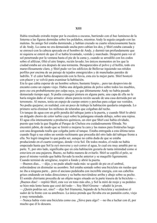 XIII
Había resultado extraño trepar por la escalera a oscuras, barriendo con el haz luminoso de la
linterna a las figuras dormidas sobre los peldaños, mientras Andy la seguía cargado con las
maletas. Su amigo Sol estaba durmiendo, y habían cruzado su cuarto silenciosamente hacia
el de Andy. La cama no era demasiado ancha pero cabían los dos, y Shirl estaba cansada y
se enroscó con la cabeza apoyada en el hombro de Andy, y durmió tan profundamente que
ni siquiera se enteró de que él se había levantado, vestido y marchado. Despertó para ver el
sol penetrando por la ventana hasta el pie de la cama y, cuando se arrodilló con los codos
sobre el alféizar, Olió el aire limpio, recién lavado; los únicos momentos en los que la
ciudad estaba así era después de una tormenta. Desaparecidos el polvo y el hollín, todo era
maravillosamente claro, y Shirl pudo ver los edificios de Bellevue irguiendo sus nítidos
perfiles por encima de un paisaje de tejados ennegrecidos y de manchadas paredes de
ladrillo. Y el calor había desaparecido con la lluvia, esta era la mejor parte. Shirl bostezó
con placer y se volvió para examinar la habitación.
Era lo que cabía esperar de un hombre soltero; bastante limpio... pero tan desprovisto de
encanto como un zapato viejo. Había una delgada pátina de polvo sobre todos los muebles,
pero eso era probablemente por culpa suya, ya que últimamente Andy no había pasado
demasiado tiempo aquí. Si podía conseguir pintura en alguna parte, una capa de ella no le
haría ningún daño al viejo armario: ahora parecía recién sacado de una casa derruida por un
terremoto. Al menos, tenía un espejo de cuerpo entero y perchas para colgar sus vestidos.
No podía quejarse; en realidad, con un poco de trabajo la habitación quedaría estupenda. Lo
primero sería eliminar los millones de telarañas que colgaban del techo.
Un tanque de agua con un grifo pendía del tabique junto a la puerta, y cuando Shirl lo abrió
un delgado chorro de color turbio cayó sobre la palangana situada debajo, sobre una repisa.
El agua olía intensamente a productos químicos, un olor que Shirl casi había olvidado,
puesto que toda la que llegaba al Parque de Chelsea era cuidadosamente filtrada. No
encontró jabón, de modo que se limitó a mojarse la cara y las manos para frotárselas luego
con una desgastada toalla que colgaba junto al tanque. Estaba entregada a esta última tarea
cuando llegó a sus oídos un sonido rechinante que procedía del otro lado del tabique frente a
ella. No logró imaginar lo que podía ser, aunque no cabía duda de que se estaba
produciendo en el cuarto contiguo, donde vivía Sol. De todos modos, el ruido no había
empezado hasta que Sol la oyó moverse y oyó correr el agua, lo cual era muy amable por su
parte. Y, por otro lado, significaba que en esta habitación gozaría de tanta intimidad como si
estuviera en una pajarera. Bueno, no había manera de evitarlo. Shirl se cepilló el pelo, se
puso el mismo vestido que había llevado la noche anterior y se maquilló ligeramente.
Cuando terminó de arreglarse, respiró a fondo y abrió la puerta.
—Buenos días... —dijo, y no pudo añadir nada más: se quedó de pie en el umbral,
esforzándose en disimular su asombro. Sol estaba sentado sobre una bicicleta sin ruedas que
no iba a ninguna parte... pero el anciano pedaleaba con increíble energía, con sus cabellos
grises ondeando en todas direcciones y su barba moviéndose arriba y abajo sobre su pecho.
El sonido chirriante procedía de un objeto negro situado en la parte trasera de la bicicleta—.
¡Buenos días! —repitió Shirl, esta vez en tono más alto, y Sol la miró de reojo y su pedaleo
se hizo más lento hasta que cesó del todo—. Soy Shirl Greene —añadió la joven.
—¿Quién podrías ser, sino? —dijo Sol fríamente, bajando de la bicicleta y secándose el
sudor de la frente con su antebrazo. La única prenda que llevaba era un pantalón corto, viejo
y muy remendado.
—Nunca había visto una bicicleta como esa. ¿Sirve para algo? —no iba a luchar con él, por
mucho que él lo deseara.

 