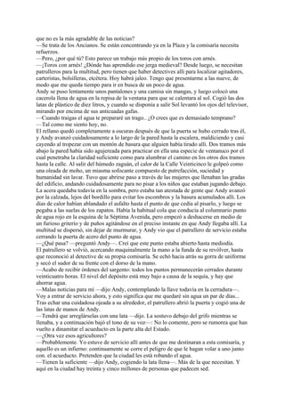 que no es la más agradable de las noticias?
—Se trata de los Ancianos. Se están concentrando ya en la Plaza y la comisaría necesita
refuerzos.
—Pero, ¿por qué tú? Esto parece un trabajo más propio de los toros con arnés.
—¡Toros con arnés! ¿Dónde has aprendido ese jerga medieval? Desde luego, se necesitan
patrulleros para la multitud, pero tienen que haber detectives allí para localizar agitadores,
carteristas, bolsilleras, etcétera. Hoy habrá jaleo. Tengo que presentarme a las nueve, de
modo que me queda tiempo para ir en busca de un poco de agua.
Andy se puso lentamente unos pantalones y una camisa sin mangas, y luego colocó una
cacerola llena de agua en la repisa de la ventana para que se calentara al sol. Cogió las dos
latas de plástico de diez litros, y cuando se disponía a salir Sol levantó los ojos del televisor,
mirando por encima de sus anticuadas gafas.
—Cuando traigas el agua te prepararé un trago.. ¿O crees que es demasiado temprano?
—Tal como me siento hoy, no.
El rellano quedó completamente a oscuras después de que la puerta se hubo cerrado tras él,
y Andy avanzó cuidadosamente a lo largo de la pared hasta la escalera, maldiciendo y casi
cayendo al tropezar con un montón de basura que alguien había tirado allí. Dos tramos más
abajo la pared había sido agujereada para practicar en ella una especie de ventanuco por el
cual penetraba la claridad suficiente como para alumbrar el camino en los otros dos tramos
hasta la calle. Al salir del húmedo zaguán, el calor de la Calle Veinticinco le golpeó como
una oleada de moho, un miasma sofocante compuesto de putrefacción, suciedad y
humanidad sin lavar. Tuvo que abrirse paso a través de las mujeres que llenaban las gradas
del edificio, andando cuidadosamente para no pisar a los niños que estaban jugando debajo.
La acera quedaba todavía en la sombra, pero estaba tan atestada de gente que Andy avanzó
por la calzada, lejos del bordillo para evitar los escombros y la basura acumulados allí. Los
días de calor habían ablandado el asfalto hasta el punto de que cedía al pisarlo, y luego se
pegaba a las suelas de los zapatos. Había la habitual cola que conducía al columnario punto
de agua rojo en la esquina de la Séptima Avenida, pero empezó a deshacerse en medio de
un furioso griterío y de puños agitándose en el preciso instante en que Andy llegaba allí. La
multitud se dispersó, sin dejar de murmurar, y Andy vio que el patrullero de servicio estaba
cerrando la puerta de acero del punto de agua.
—¿Qué pasa? —preguntó Andy—. Creí que este punto estaba abierto hasta mediodía.
El patrullero se volvió, acercando maquinalmente la mano a la funda de su revólver, hasta
que reconoció al detective de su propia comisaría. Se echó hacia atrás su gorra de uniforme
y secó el sudor de su frente con el dorso de la mano.
—Acabo de recibir órdenes del sargento: todos los puntos permanecerán cerrados durante
veinticuatro horas. El nivel del depósito está muy bajo a causa de la sequía, y hay que
ahorrar agua.
—Malas noticias para mí —dijo Andy, contemplando la llave todavía en la cerradura—.
Voy a entrar de servicio ahora, y esto significa que me quedaré sin agua un par de días...
Tras echar una cuidadosa ojeada a su alrededor, el patrullero abrió la puerta y cogió una de
las latas de manos de Andy.
—Tendrá que arreglárselas con una lata —dijo. La sostuvo debajo del grifo mientras se
llenaba, y a continuación bajó el tono de su voz—: No lo comente, pero se rumorea que han
vuelto a dinamitar el acueducto en la parte alta del Estado.
—¿Otra vez esos agricultores?
—Probablemente. Yo estuve de servicio allí antes de que me destinaran a esta comisaría, y
aquello es un infierno: continuamente se corre el peligro de que le hagan volar a uno junto
con. el acueducto. Pretenden que la ciudad les está robando el agua.
—Tienen la suficiente —dijo Andy, cogiendo la lata llena—. Más de la que necesitan. Y
aquí en la ciudad hay treinta y cinco millones de personas que padecen sed.

 
