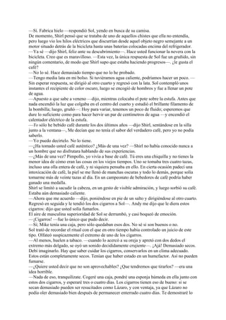 —Sí. Fabrica hielo —respondió Sol, yendo en busca de su camisa.
De momento, Shirl pensó que se trataba de uno de aquellos chistes que ella no entendía,
pero luego vio los hilos eléctricos que discurrían desde aquel objeto negro semejante a un
motor situado detrás de la bicicleta hasta unas baterías colocadas encima del refrigerador.
—Ya sé —dijo Shirl, feliz ante su descubrimiento—. Hace usted funcionar la nevera con la
bicicleta. Creo que es maravilloso. —Esta vez, la única respuesta de Sol fue un gruñido, sin
ningún comentario, de modo que Shirl supo que estaba haciendo progresos—. ¿le gusta el
café?
—No lo sé. Hace demasiado tiempo que no lo he probado.
—Tengo media lata en mi bolso. Si tuviéramos agua caliente, podríamos hacer un poco. —
Sin esperar respuesta, se dirigió al otro cuarto y regresó con la lata. Sol contempló unos
instantes el recipiente de color oscuro, luego se encogió de hombros y fue a llenar un pote
de agua.
—Apuesto a que sabe a veneno —dijo, mientras colocaba el pote sobre la estufa. Antes que
nada encendió la luz que colgaba en el centro del cuarto y estudió el brillante filamento de
la bombilla; luego, gruñó—: Hoy para variar, tenemos un poco de fluido; esperemos que
dure lo suficiente como para hacer hervir un par de centímetros de agua —y encendió el
calentador eléctrico de la estufa.
—Yo sólo he bebido café durante los dos últimos años —dijo Shirl, sentándose en la silla
junto a la ventana—, Me decían que no tenía el sabor del verdadero café, pero yo no podía
saberlo.
—Yo puedo decírtelo. No lo tiene.
—¿Ha tomado usted café auténtico? ¿Más de una vez? —Shirl no había conocido nunca a
un hombre que no disfrutara hablando de sus experiencias.
—¿Más de una vez? Pimpollo, yo vivía a base de café. Tú eres una chiquilla y no tienes la
menor idea de cómo eran las cosas en los viejos tiempos. Uno se tomaba tres cuatro tazas,
incluso una olla entera de café, y ni siquiera pensaba en ello. En cierta ocasión padecí una
intoxicación de café, la piel se me llenó de manchas oscuras y todo lo demás, porque solía
tomarme más de veinte tazas al día. En un campeonato de bebedores de café podría haber
ganado una medalla.
Shirl se limitó a sacudir la cabeza, en un gesto de visible admiración, y luego sorbió su café.
Estaba aún demasiado caliente.
—Ahora que me acuerdo —dijo, poniéndose en pie de un salto y dirigiéndose al otro cuarto.
Regresó en seguida y le tendió los dos cigarros a Sol—. Andy me dijo que le diera estos
cigarros: dijo que usted solía fumarlos.
El aire de masculina superioridad de Sol se derrumbó, y casi boqueó de emoción.
—¡Cigarros! —fue lo único que pudo decir.
—Sí; Mike tenía una caja, pero sólo quedaban esos dos. No sé si son buenos o no.
Sol trató de recordar el ritual con el que en otro tiempo había controlado un juicio de este
tipo. Olfateó suspicazmente el extremo de uno de los cigarros.
—Al menos, huelen a tabaco. —cuando lo acercó a su oreja y apretó con dos dedos el
extremo más delgado, se oyó un sonido decididamente crujiente—. ¡Ajá! Demasiado secos.
Debí imaginarlo. Hay que saber cuidar los cigarros, conservarlos en un clima adecuado.
Estos están completamente secos. Tenían que haber estado en un humefactor. Así no pueden
fumarse.
—¿Quiere usted decir que no son aprovechables? ¿Que tendremos que tirarlos? —era una
idea horrible.
—Nada de eso, tranquilízate. Cogeré una caja, pondré una esponja húmeda en ella junto con
estos dos cigarros, y esperaré tres o cuatro días. Los cigarros tienen eso de bueno: si se
secan demasiado pueden ser resucitados como Lázaro, y con ventaja, ya que Lázaro no
podía oler demasiado bien después de permanecer enterrado cuatro días. Te demostraré lo

 