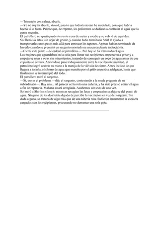 —Tómeselo con calma, abuelo.
—Yo no soy tu abuelo, shmok, puesto que todavía no me he suicidado, cosa que habría
hecho si lo fuera. Parece que, de repente, los polizontes se dedican a controlar el agua que la
gente necesita.
El patrullero se apartó prudentemente cosa de metro y medio y se volvió de espaldas.
Sol llenó las latas, sin dejar de gruñir, y cuando hubo terminado Shirl le ayudó a
transportarlas unos pasos más allá para enroscar los tapones. Apenas habían terminado de
hacerlo cuando se presentó un sargento montado en una petardeante motocicleta.
—Cierre este punto —le ordenó al patrullero—. Por hoy se ha terminado el agua.
Las mujeres que aguardaban en la cola para llenar sus recipientes empezaron a gritar y a
empujarse unas a otras sin miramientos, tratando de conseguir un poco de agua antes de que
el punto se cerrara. Abriéndose paso trabajosamente entre la vociferante multitud, el
patrullero logró acercar su mano a la manija de la válvula de cierre. Antes incluso de que
llegara a tocarla, el chorro de agua que manaba por el grifo empezó a adelgazar, hasta que
finalmente se interrumpió del todo.
El patrullero miró al sargento.
—Si, ese es el problema —dijo el sargento, contestando a la muda pregunta de su
subordinado—. Hay una... Al parecer se ha roto una cañería, y ha sido preciso cerrar el agua
a fin de repararla. Mañana estará arreglada. Acabemos con esto de una vez.
Sol miró a Shirl en silencio mientras recogían las latas y empezaban a alejarse del punto de
agua. Ninguno de los dos había dejado de percibir la vacilación en voz del sargento. Sin
duda alguna, se trataba de algo más que de una tubería rota. Subieron lentamente la escalera
cargados con los recipientes, procurando no derramar una sola gota.

 