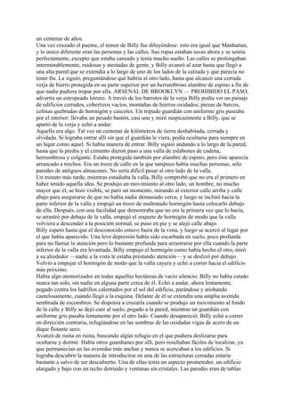 un centenar de años.
Una vez cruzado el puente, el temor de Billy fue diluyéndose: esto era igual que Manhattan,
y lo único diferente eran las personas y las calles. Sus ropas estaban secas ahora y se sentía
perfectamente, excepto que estaba cansado y tenía mucho sueño. Las calles se prolongaban
interminablemente, ruidosas y atestadas de gente, y Billy avanzó al azar hasta que llegó a
una alta pared que se extendía a lo largo de uno de los lados de la calzada y que parecía no
tener fin. La siguió, preguntándose qué habría al otro lado, hasta que alcanzó una cerrada
verja de hierro protegida en su parte superior por un herrumbroso alambre de espino a fin de
que nadie pudiera trepar por ella. ARSENAL DE BROOKLYN — PROHIBIDO EL PASO,
advertía un estropeado letrero. A través de los barrotes de la verja Billy podía ver un paisaje
de edificios cerrados, cobertizos vacíos, montañas de hierros oxidados; piezas de barcos,
colinas quebradas de hormigón y cascotes. Un tripudo guardián con uniforme gris paseaba
por el interior: llevaba un pesado bastón, casi una y miró suspicazmente a Billy, que se
apartó de la verja y echó a andar.
Aquello era algo. Tal vez un centenar de kilómetros de tierra deshabitada, cerrada y
olvidada. Si lograba entrar allí sin que el guardián le viera, podía ocultarse para siempre en
un lugar como aquel. Si había manera de entrar. Billy siguió andando a lo largo de la pared,
hasta que la piedra y el cemento dieron paso a una valla de eslabones de cadena,
herrumbrosa y colgante. Estaba protegida también por alambre de espino, pero éste aparecía
arrancado a trechos. Era un trozo de calle en la que tampoco había muchas personas, sólo
paredes de antiguos almacenes. No sería difícil pasar al otro lado de la valla.
Un minuto más tarde, mientras estudiaba la valla, Billy comprobó que no era el primero en
haber tenido aquella idea. Se produjo un movimiento al otro lado, un hombre, no mucho
mayor que él, se hizo visible, se paró un momento, mirando al exterior calle arriba y calle
abajo para asegurarse de que no había nadie demasiado cerca, y luego se inclinó hacia la
parte inferior de la valla y empujó un trozo de maltratado hormigón hasta colocarlo debajo
de ella. Después, con una facilidad que demostraba que no era la primera vez que lo hacía,
se arrastró por debajo de la valla, empujó el zoquete de hormigón de modo que la valla
volviera a descender a la posición normal, se puso en pie y se alejó calle abajo.
Billy esperó hasta que el desconocido estuvo fuera de la vista, y luego se acercó al lugar por
el que había aparecido. Una leve depresión había sido escarbada en suelo, poco profunda
para no llamar la atención pero lo bastante profunda para arrastrarse por ella cuando la parte
inferior de la valla era levantada. Billy empujo el hormigón como había hecho el otro, miró
a su alrededor —nadie a la vista le estaba prestando atención— y se deslizó por debajo.
Volvió a empujar el hormigón de modo que la valla cayera y echó a correr hacia el edificio
más próximo.
Había algo atemorizador en todas aquellas hectáreas de vacío silencio; Billy no había estado
nunca tan solo, sin nadie en alguna parte cerca de él. Echó a andar, ahora lentamente,
pegado contra los ladrillos calentados por el sol del edificio, parándose y atisbando
cautelosamente, cuando llegó a la esquina. Delante de él se extendía una amplia avenida
sembrada de escombros. Se disponía a cruzarla cuando se produjo un movimiento al fondo
de la calle y Billy se dejó caer al suelo, pegado a la pared, mientras un guardián con
uniforme gris pasaba lentamente por el otro lado. Cuando desapareció, Billy echó a correr
en dirección contraria, refugiándose en las sombras de las oxidadas vigas de acero de un
dique flotante seco.
Avanzó de ruina en ruina, buscando algún refugio en el que pudiera deslizarse para
ocultarse y dormir. Había otros guardianes por allí, pero resultaban fáciles de localizar, ya
que permanecían en las avenidas más anchas y nunca se acercaban a los edificios. Si
lograba descubrir la manera de introducirse en una de las estructuras cerradas estaría
bastante a salvo de ser descubierto. Una de ellas tenía un aspecto prometedor, un edificio
alargado y bajo con un techo derruido y ventanas sin cristales. Las paredes eran de tablas

 