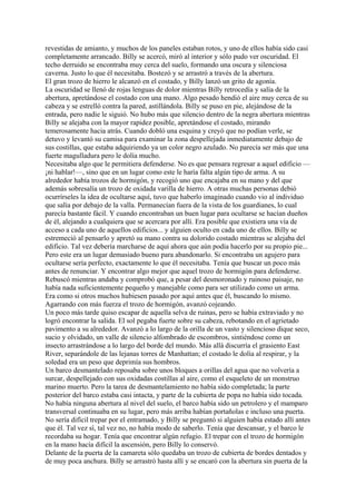 revestidas de amianto, y muchos de los paneles estaban rotos, y uno de ellos había sido casi
completamente arrancado. Billy se acercó, miró al interior y sólo pudo ver oscuridad. El
techo derruido se encontraba muy cerca del suelo, formando una oscura y silenciosa
caverna. Justo lo que él necesitaba. Bostezó y se arrastró a través de la abertura.
El gran trozo de hierro le alcanzó en el costado, y Billy lanzó un grito de agonía.
La oscuridad se llenó de rojas lenguas de dolor mientras Billy retrocedía y salía de la
abertura, apretándose el costado con una mano. Algo pesado hendió el aire muy cerca de su
cabeza y se estrelló contra la pared, astillándola. Billy se puso en pie, alejándose de la
entrada, pero nadie le siguió. No hubo más que silencio dentro de la negra abertura mientras
Billy se alejaba con la mayor rapidez posible, apretándose el costado, mirando
temerosamente hacia atrás. Cuando dobló una esquina y creyó que no podían verle, se
detuvo y levantó su camisa para examinar la zona despellejada inmediatamente debajo de
sus costillas, que estaba adquiriendo ya un color negro azulado. No parecía ser más que una
fuerte magulladura pero le dolía mucho.
Necesitaba algo que le permitiera defenderse. No es que pensara regresar a aquel edificio —
¡ni hablar!—, sino que en un lugar como este le haría falta algún tipo de arma. A su
alrededor había trozos de hormigón, y recogió uno que encajaba en su mano y del que
además sobresalía un trozo de oxidada varilla de hierro. A otras muchas personas debió
ocurrírseles la idea de ocultarse aquí, tuvo que haberlo imaginado cuando vio al individuo
que salía por debajo de la valla. Permanecían fuera de la vista de los guardianes, lo cual
parecía bastante fácil. Y cuando encontraban un buen lugar para ocultarse se hacían dueños
de él, alejando a cualquiera que se acercara por allí. Era posible que existiera una vía de
acceso a cada uno de aquellos edificios... y alguien oculto en cada uno de ellos. Billy se
estremeció al pensarlo y apretó su mano contra su dolorido costado mientras se alejaba del
edificio. Tal vez debería marcharse de aquí ahora que aún podía hacerlo por su propio pie...
Pero este era un lugar demasiado bueno para abandonarlo. Si encontraba un agujero para
ocultarse sería perfecto, exactamente lo que él necesitaba. Tenía que buscar un poco más
antes de renunciar. Y encontrar algo mejor que aquel trozo de hormigón para defenderse.
Rebuscó mientras andaba y comprobó que, a pesar del desmoronado y ruinoso paisaje, no
había nada suficientemente pequeño y manejable como para ser utilizado como un arma.
Era como si otros muchos hubiesen pasado por aquí antes que él, buscando lo mismo.
Agarrando con más fuerza el trozo de hormigón, avanzó cojeando.
Un poco más tarde quiso escapar de aquella selva de ruinas, pero se había extraviado y no
logró encontrar la salida. El sol pegaba fuerte sobre su cabeza, rebotando en el agrietado
pavimento a su alrededor. Avanzó a lo largo de la orilla de un vasto y silencioso dique seco,
sucio y olvidado, un valle de silencio alfombrado de escombros, sintiéndose como un
insecto arrastrándose a lo largo del borde del mundo. Más allá discurría el grasiento East
River, separándole de las lejanas torres de Manhattan; el costado le dolía al respirar, y la
soledad era un peso que deprimía sus hombros.
Un barco desmantelado reposaba sobre unos bloques a orillas del agua que no volvería a
surcar, despellejado con sus oxidadas costillas al aire, como el esqueleto de un monstruo
marino muerto. Pero la tarea de desmantelamiento no había sido completada; la parte
posterior del barco estaba casi intacta, y parte de la cubierta de popa no había sido tocada.
No había ninguna abertura al nivel del suelo, el barco había sido un petrolero y el mamparo
transversal continuaba en su lugar, pero más arriba habían portañolas e incluso una puerta.
No sería difícil trepar por el entramado, y Billy se preguntó si alguien había estado allí antes
que él. Tal vez sí, tal vez no, no había modo de saberlo. Tenía que descansar, y el barco le
recordaba su hogar. Tenía que encontrar algún refugio. El trepar con el trozo de hormigón
en la mano hacía difícil la ascensión, pero Billy lo conservó.
Delante de la puerta de la camareta sólo quedaba un trozo de cubierta de bordes dentados y
de muy poca anchura. Billy se arrastró hasta allí y se encaró con la abertura sin puerta de la

 