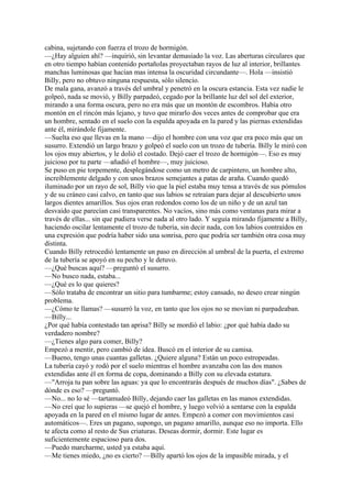 cabina, sujetando con fuerza el trozo de hormigón.
—¿Hay alguien ahí? —inquirió, sin levantar demasiado la voz. Las aberturas circulares que
en otro tiempo habían contenido portañolas proyectaban rayos de luz al interior, brillantes
manchas luminosas que hacían mas intensa la oscuridad circundante—. Hola —insistió
Billy, pero no obtuvo ninguna respuesta, sólo silencio.
De mala gana, avanzó a través del umbral y penetró en la oscura estancia. Esta vez nadie le
golpeó, nada se movió, y Billy parpadeó, cegado por la brillante luz del sol del exterior,
mirando a una forma oscura, pero no era más que un montón de escombros. Había otro
montón en el rincón más lejano, y tuvo que mirarlo dos veces antes de comprobar que era
un hombre, sentado en el suelo con la espalda apoyada en la pared y las piernas extendidas
ante él, mirándole fijamente.
—Suelta eso que llevas en la mano —dijo el hombre con una voz que era poco más que un
susurro. Extendió un largo brazo y golpeó el suelo con un trozo de tubería. Billy le miró con
los ojos muy abiertos, y le dolió el costado. Dejó caer el trozo de hormigón—. Eso es muy
juicioso por tu parte —añadió el hombre—, muy juicioso.
Se puso en pie torpemente, desplegándose como un metro de carpintero, un hombre alto,
increíblemente delgado y con unos brazos semejantes a patas de araña. Cuando quedó
iluminado por un rayo de sol, Billy vio que la piel estaba muy tensa a través de sus pómulos
y de su cráneo casi calvo, en tanto que sus labios se retraían para dejar al descubierto unos
largos dientes amarillos. Sus ojos eran redondos como los de un niño y de un azul tan
desvaído que parecían casi transparentes. No vacíos, sino más como ventanas para mirar a
través de ellas... sin que pudiera verse nada al otro lado. Y seguía mirando fijamente a Billy,
haciendo oscilar lentamente el trozo de tubería, sin decir nada, con los labios contraídos en
una expresión que podría haber sido una sonrisa, pero que podría ser también otra cosa muy
distinta.
Cuando Billy retrocedió lentamente un paso en dirección al umbral de la puerta, el extremo
de la tubería se apoyó en su pecho y le detuvo.
—¿Qué buscas aquí? —preguntó el susurro.
—No busco nada, estaba...
—¿Qué es lo que quieres?
—Sólo trataba de encontrar un sitio para tumbarme; estoy cansado, no deseo crear ningún
problema.
—¿Cómo te llamas? —susurró la voz, en tanto que los ojos no se movían ni parpadeaban.
—Billy...
¿Por qué había contestado tan aprisa? Billy se mordió el labio: ¿por qué había dado su
verdadero nombre?
—¿Tienes algo para comer, Billy?
Empezó a mentir, pero cambió de idea. Buscó en el interior de su camisa.
—Bueno, tengo unas cuantas galletas. ¿Quiere alguna? Están un poco estropeadas.
La tubería cayó y rodó por el suelo mientras el hombre avanzaba con las dos manos
extendidas ante él en forma de copa, dominando a Billy con su elevada estatura.
—"Arroja tu pan sobre las aguas: ya que lo encontrarás después de muchos días". ¿Sabes de
dónde es eso? —preguntó.
—No... no lo sé —tartamudeó Billy, dejando caer las galletas en las manos extendidas.
—No creí que lo supieras —se quejó el hombre, y luego volvió a sentarse con la espalda
apoyada en la pared en el mismo lugar de antes. Empezó a comer con movimientos casi
automáticos—. Eres un pagano, supongo, un pagano amarillo, aunque eso no importa. Ello
te afecta como al resto de Sus criaturas. Deseas dormir, dormir. Este lugar es
suficientemente espacioso para dos.
—Puedo marcharme, usted ya estaba aquí.
—Me tienes miedo, ¿no es cierto? —Billy apartó los ojos de la impasible mirada, y el

 