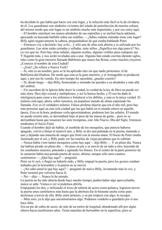 ha decidido lo que había que hacer con este lugar, y la solución más fácil es la de olvidarse
de él. Los guardianes son símbolos vivientes del estado de putrefacción de nuestra cultura,
del mismo modo que este lugar es un símbolo mucho más importante, y por eso estoy aquí.
—El hombre entrelazó sus manos alrededor de sus espinillas y se inclinó hacia adelante,
apoyando su huesuda barbilla sobre sus rodillas—. ¿Sabes cuántas entradas tiene este lugar?
Billy agitó negativamente la cabeza, preguntándose de qué estaba hablando Peter.
—Entonces voy a decírtelo: hay ocho... y sólo una de ellas está abierta y es utilizada por los
guardianes. Las otras están cerradas y selladas, siete sellos. ¿Significa eso algo para ti? No,
ya veo que no. Pero hay otras señales, algunas ocultas, algunas visibles para cualquier ojo.
Y llegarán más, y nos serán reveladas una a una. Algunas han estado escritas durante siglos,
tales como la gran meretriz llamada Babilonia que nunca fue Roma, como muchos creyeron.
¿Conoces el nombre de esta Ciudad?
—¿Esta? ¿Se refiere a Nueva York?
—Sí, este es un nombre, pero se le ha aplicado otro sin que nadie protestara: el de
Babilonia-del-Hudson. De modo que esta es la gran meretriz, y el Armagedón se producirá
aquí, y por eso he venido. En otro tiempo fui sacerdote, ¿puedes creerlo?
—Sí, desde luego —dijo Billy, bostezando y mirando las paredes a su alrededor y más allá
del umbral.
—Un sacerdote de la Iglesia debe decir la verdad, la verdad de la ley de Dios no puede ser
más clara. Dios dijo creced y multiplicaos, y así lo hemos hecho, y El nos ha dado la
inteligencia para curar a los enfermos y fortalecer a los débiles, y esta es la única verdad. El
milenio está aquí, ahora, sobre nosotros, un populoso mundo de almas esperando Su
llamada. Este es el verdadero milenio. Falsos profetas dijeron que era el año mil, pero hay
más personas aquí en esta sola ciudad que las que había en el mundo entero en aquella
época. Esta es la hora, podemos verla aproximándose, podemos leer las señales. El mundo
no puede resistir más, se derrumbará bajo el peso de las masas de gente... pero no se
derrumbará hasta que resuenen las siete trompetas, este Año Nuevo, Día del Siglo. Entonces
tendremos el Juicio Final.
Cuando el hombre dejó de hablar, el zumbido de los mosquitos, que parecía haberse
apagado, volvió a llenar el inmóvil aire, y Billy se dio una palmada en la pierna, matando a
uno y dejando una mancha de sangre que frotó con la misma mano. El brazo de Peter estaba
iluminado por el sol, y Billy pudo ver las ronchas de viejas picaduras que lo cubrían.
—Nunca había visto tantos mosquitos como hay aquí —dijo Billy—. Y en pleno día. Nunca
me habían picado en pleno día. —Se puso en pie y se movió de un lado a otro, huyendo de
los zumbantes insectos, pateando y agitando los brazos. En el centro de la parte posterior de
la camareta había una pesada puerta de acero, abierta, aunque sólo unos cuantos
centímetros—. ¿Qué hay aquí? —preguntó.
Peter no le oyó, o fingió no haberle oído, y Billy empujó la puerta, pero los goznes estaban
trabados por la herrumbre y la puerta no se movió.
—¿No sabe usted lo que hay aquí? —preguntó de nuevo Billy, levantando más la voz, y
Peter terminó por volverse hacia él.
—No —dijo—. Nunca lo he mirado.
La puerta no ha sido abierta desde hace mucho tiempo, podría haber algo aprovechable,
nunca se sabe. Vamos a ver si podemos abrirla.
Empujando los dos, y utilizando el trozo de tubería de acero como palanca, lograron mover
la puerta unos centímetros más hasta que la abertura fue lo bastante ancha como para
deslizarse a través de ella. Billy entró primero, y su pie tropezó con algo; lo recogió.
—Mire esto, ya le dije que encontraríamos algo. Podemos venderlo o guardarlo por si nos
hace falta.
Era un pie de cabra de acero, de más de un metro de longitud, abandonado allí por algún
obrero hacia muchísimos años. Tenía manchas de herrumbre en la superficie, pero se

 