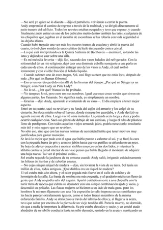 —No seré yo quien se lo discuta —dijo el patrullero, volviendo a cerrar la puerta.
Andy emprendió el camino de regreso a través de la multitud, y se dirigió directamente al
patio trasero del edificio. Todos los retretes estaban ocupados y tuvo que esperar, y cuando
finalmente pudo entrar en uno de los cubículos metió dentro también las latas; cualquiera de
los chiquillos que jugaban en el montón de escombros se las robaría con toda seguridad si
las dejaba afuera.
Cuando hubo trepado una vez más los oscuros tramos de escalera y abrió la puerta del
cuarto, oyó el claro sonido de unos cubitos de hielo tintineando contra cristal.
—Lo que está interpretando es la Quinta Sinfonía de Beethoven —murmuró, soltando las
latas y dejándose caer sobre una silla.
—Es mi melodía favorita —dijo Sol, sacando dos vasos helados del refrigerador. Con la
solemnidad de un rito religioso, dejó caer una diminuta cebolla semejante a una perla en
cada uno de ellos. A continuación entregó uno de los vasos a Andy, el cual sorbió
lentamente y con visible fruición el helado líquido.
—Cuando saboreo uno de estos tragos, Sol, casi llego a creer que no estás loco, después de
todo. ¿Por qué los llaman Gibsons?
—Eso es un secreto perdido más allá de las brumas del tiempo. ¿Por qué un Stinger es un
Stinger, o un Pink Lady un Pink Lady?
—No lo sé... ¿Por qué? Nunca los he probado.
—Yo tampoco lo sé, pero esos son sus nombres. Igual que esas cosas verdes que sirven en
algunas partes, los Panamás. No significa nada, es simplemente un nombre.
—Gracias —dijo Andy, apurando el contenido de su vaso—. El día empieza a tener mejor
aspecto.
Entró en su cuarto, sacó su revólver y su funda del cajón del armario y los colgó de su
cinturón. Su placa estaba sobre el llavero, donde siempre los guardaba, y Andy deslizó su
agenda encima de ellos. Luego vaciló unos instantes. La jornada sería larga y dura y podía
ocurrir cualquier cosa. Sacó sus pinzas de debajo de sus camisas, y luego el tubo de plástico
lleno de perdigones. Con todos aquellos viejos armando jaleo, podría necesitarlo: resultaría
más útil y más seguro que un revólver.
No sólo eso, sino que con las nuevas normas de austeridad había que tener motivos muy
justificados para gastar munición.
Se lavó lo mejor que pudo con el agua que habla puesto a calentar al sol, y se frotó la cara
con la pequeña barra de gris y arenoso jabón hasta que sus patillas se ablandaron un poco.
Su hoja de afeitar empezaba a mostrar visibles muescas en los dos lados, y mientras la
afilaba contra la pared interior de un vaso pensó que había llegado el momento de adquirir
una hoja nueva. Tal vez el próximo otoño...
Sol estaba regando la jardinera de su ventana cuando Andy salió, irrigando cuidadosamente
las hileras de hierbas y de cebollas enanas.
—No cojas ningún níquel de madera —dijo, sin levantar la vista de su tarea. Sol tenía un
millón de ellos, todos antiguos. ¿Qué diablos era un níquel de madera?
El sol estaba más alto ahora, y el calor pegada más fuerte en el valle de asfalto y de
hormigón de la calle. La franja de sombra era más pequeña, y el graderío estaba tan lleno de
gente que Andy no podía salir del zaguán. Apartó cuidadosamente a una chiquilla con la
nariz llena de mocos que cubría su desnudez con una simple combinación ajada y sucia, y
descendió un peldaño. Las flacas mujeres se hicieron a un lado de mala gana, pero los
hombres le miraron fijamente con una fría expresión de odio impresa en sus semblantes que
les hacía parecer extrañamente iguales, como si todos fueran miembros de la misma
enfurecida familia. Andy se abrió paso a través del último de ellos y, al llegar a la acera,
tuvo que saltar por encima de la pierna de un viejo tendido allí. Parecía muerto, no dormido,
sin que a nadie le importara la diferencia. Su pie estaba descalzo y sucio, y un cordel atado
alrededor de su tobillo conducía hasta un niño desnudo, sentado en la acera y masticando un

 