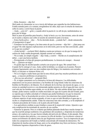 XV
—Hola, forastero —dijo Sol.
Shirl pudo oír claramente su voz a través del tabique que separaba las dos habitaciones.
Estaba sentada junto a la ventana, arreglándose las uñas; dejó caer el estuche de manicura
sobre la cama y corrió hacia la puerta.
—Andy... ¿eres tú? —gritó, y cuando abrió la puerta le vio allí de pie, tambaleándose un
poco por la fatiga.
Shirl se puso de puntillas para besarle y Andy la besó a su vez, brevemente, antes de entrar
en el cuarto y dejarse caer sobre el asiento de automóvil junto a la mesa.
—Estoy hecho polvo —dijo—. No he dormido desde... ¿cuándo fue?... desde anteanoche.
¿Conseguisteis el agua?
—Llenamos los dos tanques y las latas antes de que la cerraran —dijo Sol—. ¿Qué pasa con
el agua? He oído algunas explicaciones en la televisión, pero no me han convencido. ¿Qué
es lo que nos ocultan?
—¡Estás herido! —exclamó Shirl, dándose cuenta por primera vez de que la manga de la
camisa de Andy estaba desgarrada, dejando asomar un vendaje.
—No es nada, un simple rasguño —dijo Andy, y sonrió— Herido en el cumplimiento del
deber... y por una horca también.
—Persiguiendo a la hija del granjero probablemente. La historia de siempre —bromeó
Sol—. ¿Quieres un trago?
—Si queda algo de alcohol puedes cortarlo con un poco de agua. Me sentará bien. —
Cuando Sol le entregó el vaso, Andy sorbió la bebida y se retrepó en el asiento. Pareció
relajarse ligeramente, pero sus ojos estaban rojos de fatiga y los mantenía casi cerrados.
Shirl y el anciano se sentaron frente a él.
—No se lo digáis a nadie hasta que den la nota oficial, pero hay muchos problemas con el
agua... y mayores problemas en perspectiva.
—¿Por eso nos advertiste? —preguntó Shirl.
—Sí, oí algún comentario en la comisaría a la hora del almuerzo. Las dificultades
empezaron con los pozos artesianos y las bombas de Long Island, todas las estaciones de
bombeo de Brooklyn y de Queens. En el subsuelo de la isla hay una meseta de agua, y si se
extrae en cantidad excesiva o con demasiada rapidez penetra en ella el agua del mar, con lo
cual sale por las bombas agua salada, en vez de dulce. Ha sido salobre desde hace mucho
tiempo, podía notarse cuando no estaba mezclada con agua de la parte alta del Estado, pero
se suponía que se había calculado el volumen que podía bombearse sin que la situación
empeorase. Pero se ha producido un error o las estaciones han estado bombeando un
volumen superior al que tenían asignado, el caso es que en todo Brooklyn el agua que se
recibe es completamente salada. Todas las estaciones han sido cerradas, y se ha ampliado el
volumen procedente de Croton y de la parte alta del Estado.
—Los agricultores estaban ya que trinaban a causa de la sequía del verano. Apuesto a que
esta complicación ha terminado de sacarles de sus casillas.
—Ganarías la apuesta. Pero es evidente que habían planeado desde hace mucho tiempo lo
que ha ocurrido porque asaltaron a los guardianes del acueducto, y disponían de numerosas
armas y de explosivos, los que fueron robados del polvorín de Albany el año pasado. Han
muerto al menos diez policías, y no conozco la cifra de heridos. Los revoltosos volaron al
menos un kilómetro de tubería antes de que llegásemos nosotros. Tuve la impresión de que
todos los campesinos del Estado se habían concentrado allí tratando de detenernos. No
disponían de muchas armas de fuego, pero se las arreglaban muy bien con horcas y hachas.
Finalmente logramos dispersarlos a base de gases.

 