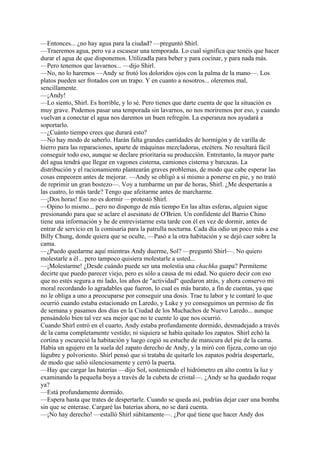 —Entonces... ¿no hay agua para la ciudad? —preguntó Shirl.
—Traeremos agua, pero va a escasear una temporada. Lo cual significa que tenéis que hacer
durar el agua de que disponemos. Utilizadla para beber y para cocinar, y para nada más.
—Pero tenemos que lavarnos... —dijo Shirl.
—No, no lo haremos —Andy se frotó los doloridos ojos con la palma de la mano—. Los
platos pueden ser frotados con un trapo. Y en cuanto a nosotros... oleremos mal,
sencillamente.
—¡Andy!
—Lo siento, Shirl. Es horrible, y lo sé. Pero tienes que darte cuenta de que la situación es
muy grave. Podemos pasar una temporada sin lavarnos, no nos moriremos por eso, y cuando
vuelvan a conectar el agua nos daremos un buen refregón. La esperanza nos ayudará a
soportarlo.
—¿Cuánto tiempo crees que durará esto?
—No hay modo de saberlo. Harán falta grandes cantidades de hormigón y de varilla de
hierro para las reparaciones, aparte de máquinas mezcladoras, etcétera. No resultará fácil
conseguir todo eso, aunque se declare prioritaria su producción. Entretanto, la mayor parte
del agua tendrá que llegar en vagones cisterna, camiones cisterna y barcazas. La
distribución y el racionamiento plantearán graves problemas, de modo que cabe esperar las
cosas empeoren antes de mejorar. —Andy se obligó a sí mismo a ponerse en pie, y no trató
de reprimir un gran bostezo—. Voy a tumbarme un par de horas, Shirl. ¿Me despertarás a
las cuatro, lo más tarde? Tengo que afeitarme antes de marcharme.
—¡Dos horas! Eso no es dormir —protestó Shirl.
—Opino lo mismo... pero no dispongo de más tiempo En las altas esferas, alguien sigue
presionando para que se aclare el asesinato de O'Brien. Un confidente del Barrio Chino
tiene una información y he de entrevistarme esta tarde con él en vez de dormir, antes de
entrar de servicio en la comisaría para la patrulla nocturna. Cada día odio un poco más a ese
Billy Chung, donde quiera que se oculte, —Pasó a la otra habitación y se dejó caer sobre la
cama.
—¿Puedo quedarme aquí mientras Andy duerme, Sol? —preguntó Shirl—. No quiero
molestarle a él... pero tampoco quisiera molestarle a usted...
—¡Molestarme! ¿Desde cuándo puede ser una molestia una chachka guapa? Permíteme
decirte que puedo parecer viejo, pero es sólo a causa de mi edad. No quiero decir con eso
que no estés segura a mi lado, los años de "actividad" quedaron atrás, y ahora conservo mi
moral recordando lo agradables que fueron, lo cual es más barato, a fin de cuentas, ya que
no le obliga a uno a preocuparse por conseguir una dosis. Trae tu labor y te contaré lo que
ocurrió cuando estaba estacionado en Laredo, y Luke y yo conseguimos un permiso de fin
de semana y pasamos dos días en la Ciudad de los Muchachos de Nuevo Laredo... aunque
pensándolo bien tal vez sea mejor que no te cuente lo que nos ocurrió.
Cuando Shirl entró en el cuarto, Andy estaba profundamente dormido, desmadejado a través
de la cama completamente vestido; ni siquiera se había quitado los zapatos. Shirl echó la
cortina y oscureció la habitación y luego cogió su estuche de manicura del pie de la cama.
Había un agujero en la suela del zapato derecho de Andy, y la miró con fijeza, como un ojo
lúgubre y polvoriento. Shirl pensó que si trataba de quitarle los zapatos podría despertarle,
de modo que salió silenciosamente y cerró la puerta.
—Hay que cargar las baterías —dijo Sol, sosteniendo el hidrómetro en alto contra la luz y
examinando la pequeña boya a través de la cubeta de cristal—. ¿Andy se ha quedado roque
ya?
—Está profundamente dormido.
—Espera hasta que trates de despertarle. Cuando se queda así, podrías dejar caer una bomba
sin que se enterase. Cargaré las baterías ahora, no se dará cuenta.
—¡No hay derecho! —estalló Shirl súbitamente—. ¿Por qué tiene que hacer Andy dos

 