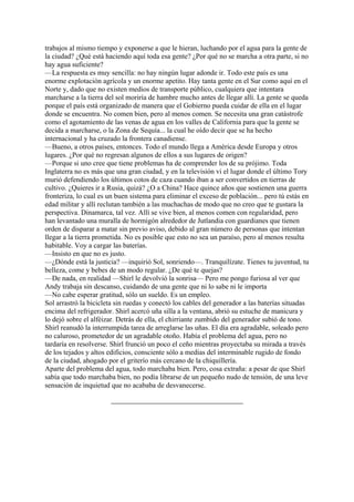 trabajos al mismo tiempo y exponerse a que le hieran, luchando por el agua para la gente de
la ciudad? ¿Qué está haciendo aquí toda esa gente? ¿Por qué no se marcha a otra parte, si no
hay agua suficiente?
—La respuesta es muy sencilla: no hay ningún lugar adonde ir. Todo este país es una
enorme explotación agrícola y un enorme apetito. Hay tanta gente en el Sur como aquí en el
Norte y, dado que no existen medios de transporte público, cualquiera que intentara
marcharse a la tierra del sol moriría de hambre mucho antes de llegar allí. La gente se queda
porque el país está organizado de manera que el Gobierno pueda cuidar de ella en el lugar
donde se encuentra. No comen bien, pero al menos comen. Se necesita una gran catástrofe
como el agotamiento de las venas de agua en los valles de California para que la gente se
decida a marcharse, o la Zona de Sequía... la cual he oído decir que se ha hecho
internacional y ha cruzado la frontera canadiense.
—Bueno, a otros países, entonces. Todo el mundo llega a América desde Europa y otros
lugares. ¿Por qué no regresan algunos de ellos a sus lugares de origen?
—Porque si uno cree que tiene problemas ha de comprender los de su prójimo. Toda
Inglaterra no es más que una gran ciudad, y en la televisión vi el lugar donde el último Tory
murió defendiendo los últimos cotos de caza cuando iban a ser convertidos en tierras de
cultivo. ¿Quieres ir a Rusia, quizá? ¿O a China? Hace quince años que sostienen una guerra
fronteriza, lo cual es un buen sistema para eliminar el exceso de población... pero tú estás en
edad militar y allí reclutan también a las muchachas de modo que no creo que te gustara la
perspectiva. Dinamarca, tal vez. Allí se vive bien, al menos comen con regularidad, pero
han levantado una muralla de hormigón alrededor de Jutlandia con guardianes que tienen
orden de disparar a matar sin previo aviso, debido al gran número de personas que intentan
llegar a la tierra prometida. No es posible que esto no sea un paraíso, pero al menos resulta
habitable. Voy a cargar las baterías.
—Insisto en que no es justo.
—¿Dónde está la justicia? —inquirió Sol, sonriendo—. Tranquilízate. Tienes tu juventud, tu
belleza, come y bebes de un modo regular. ¿De qué te quejas?
—De nada, en realidad —Shirl le devolvió la sonrisa— Pero me pongo furiosa al ver que
Andy trabaja sin descanso, cuidando de una gente que ni lo sabe ni le importa
—No cabe esperar gratitud, sólo un sueldo. Es un empleo.
Sol arrastró la bicicleta sin ruedas y conectó los cables del generador a las baterías situadas
encima del refrigerador. Shirl acercó uña silla a la ventana, abrió su estuche de manicura y
lo dejó sobre el alféizar. Detrás de ella, el chirriante zumbido del generador subió de tono.
Shirl reanudó la interrumpida tarea de arreglarse las uñas. El día era agradable, soleado pero
no caluroso, prometedor de un agradable otoño. Había el problema del agua, pero no
tardaría en resolverse. Shirl frunció un poco el ceño mientras proyectaba su mirada a través
de los tejados y altos edificios, consciente sólo a medias del interminable rugido de fondo
de la ciudad, ahogado por el griterío más cercano de la chiquillería.
Aparte del problema del agua, todo marchaba bien. Pero, cosa extraña: a pesar de que Shirl
sabía que todo marchaba bien, no podía librarse de un pequeño nudo de tensión, de una leve
sensación de inquietud que no acababa de desvanecerse.

 