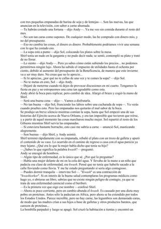 con tres pequeñas empanadas de harina de soja y de lentejas—. Son las nuevas, las que
anuncian en la televisión, con sabor a carne ahumada.
—Te habrán costado una fortuna —dijo Andy—. Ya me veo sin comida durante el resto del
mes.
—No son tan caras como supones. De cualquier modo, las he comprado con dinero mío, y
no del presupuesto.
—Eso no cambia las cosas, el dinero es dinero. Probablemente podríamos vivir una semana
con lo que ha costado eso.
—La sopa está a punto —dijo Sol, colocando los platos sobre la mesa.
Shirl tenía un nudo en la garganta y no pudo decir nada; se sentó, contempló su plato y trató
de no llorar.
—Lo siento —dijo Andy—. Pero ya sabes cómo están subiendo los precios... no podemos
permitirnos ningún lujo. Ahora ha subido el impuesto de utilidades hasta el ochenta por
ciento, debido al aumento del presupuesto de la Beneficencia, de manera que este invierno
va a ser muy duro. No creas que no lo aprecio...
—Si lo aprecias, ¿por qué no te callas de una vez y te comes la sopa? —dijo Sol.
—No te metas en esto, Sol —dijo Andy.
—Dejaré de meterme cuando tú dejes de provocar discusiones en mi cuarto. Tengamos la
fiesta en paz y no estropeemos una cena tan agradable como esta.
Andy abrió la boca para replicar, pero cambió de idea. Alargó el brazo y cogió la mano de
Shirl.
—Será una buena cena —dijo—. Vamos a disfrutarla.
—No tan buena —dijo Sol, frunciendo los labios sobre una cucharada de sopa—. Ya verás
cuando pruebes esto. Pero las empanadas nos quitarán el mal sabor de la boca.
Se produjo un breve silencio mientras comían la sopa, hasta que Sol empezó una de sus
historias del Ejército acerca de Nueva Orleans, y era tan imposible que tuvieron que reírse,
y a partir de aquel momento las cosas marcharon mucho mejor. Sol repartió el resto de los
Gibsons mientras Shirl servía las empanadas.
—Si estuviera bastante borracho, esto casi me sabría a carne —anunció Sol, masticando
alegremente.
—Son buenas —dijo Shirl, y Andy asintió.
Shirl terminó rápidamente con su empanada, rebañó el plato con un trozo de galleta y apuró
el contenido de su vaso. Lo ocurrido en el camino de regreso a casa con el agua parecía ya
muy lejano. ¿Qué era lo que la mujer había dicho que tenía su hijo?
—¿Sabes lo que significa la palabra kwash? —preguntó.
Andy se encogió de hombros.
—Algún tipo de enfermedad, es lo único que sé. ¿Por qué lo preguntas?
—Había una mujer delante de mi en la cola del agua. Y llevaba de la mano a un niño que
padecía esa clase de enfermedad, ese kwash. Pensé que no tenía que haberle sacado a la
calle lloviendo como llovía. Y me he estado preguntando si sería algo contagioso.
—Puedes dormir tranquila —intervino Sol—. "Kwash" es una contracción de
"kwashiorkor". Si en interés de la buena salud contemplaras los programas médicos como
hago yo, o abrieras un libro, sabrías que no existe ningún peligro de contagio, ya que se
trata de una enfermedad carencial como el beriberi.
—Es la primera vez que oigo ese nombre —confesó Shirl.
—Ahora es poco corriente, pero en cambio abunda el kwash. Es causado por una dieta muy
pobre en proteínas. Antes sólo la padecían en Africa, pero ahora se ha extendido por todos
los Estados Unidos. Parece increíble, pero no hay carne, las legumbres son demasiado caras,
de modo que las madres crían a sus hijos a base de galletas y otros productos baratos, que
carecen de proteínas...
La bombilla parpadeó y luego se apagó. Sol cruzó la habitación a tientas y encontró un

 
