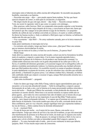 interruptor entre el laberinto de cables encima del refrigerador. Se encendió una pequeña
bombilla, conectada a sus baterías.
—Necesitan una carga —dijo—, pero puede esperar hasta mañana. No hay que hacer
ejercicio después de comer, es malo para la circulación y la digestión.
—Me alegro mucho de que esté aquí, doctor —dijo Andy—. Necesito consejo médico.
Verá, me ocurre lo siguiente: todo lo que como va a parar a mi estómago...
—Muy gracioso, señor Juicioso. Shirl, no comprendo cómo puedes soportar a este bromista.
Todos se sintieron mucho mejor después de la cena, y conversaron un buen rato, hasta que
Sol anunció que iba a apagar la luz para ahorrar el jugo de las baterías. Los pequeños
ladrillos de carbón de mar se habían convertido en cenizas y el cuarto se estaba enfriando.
Se dieron las buenas noches y Andy se adelantó a Shirl para coger su linterna; su habitación
estaba más fría aún que la otra.
—Voy a acostarme —dijo Shirl—. No estoy realmente cansada, pero es la única manera de
no pasar frío.
Andy pulsó inútilmente el interruptor de la luz.
—La corriente está cortada y tengo que hacer varias cosas. ¿Qué pasa? Hace una semana
que no tenemos electricidad por la noche.
—Deja que me meta en la cama y te haré luz con la linterna. ¿Te parece bien?
—Desde luego.
Andy abrió su cuaderno de notas encima del tocador, colocó uno de los formularios lavables
junto al cuaderno y empezó a copiar datos. Con la mano izquierda apretaba lenta y
regularmente la palanca de la linterna a fin de producir una iluminación constante. La
ciudad estaba silenciosa esta noche con la gente ahuyentada de las calles por el frío y la
lluvia; el zumbido del diminuto generador y el ocasional rasgueo de la estilográfica sobre el
plástico resultaban anormalmente ruidosos. La linterna proyectaba una claridad suficiente
para que Shirl pudiera desvestirse. Un escalofrío recorrió su cuerpo al quedarse desnuda y
se puso rápidamente su pijama de invierno, un par de calcetines muy zurcidos que utilizaba
para dormir, y finalmente un grueso jersey. Las sábanas estaban frías y húmedas, no habían
sido cambiadas desde que empezó a escasear el agua, aunque Shirl procuraba airearlas tan a
menudo como podía.
—¿Qué estás escribiendo? —preguntó.
—Todos los datos que tengo sobre Billy Chung, todavía siguen apremiándome para que le
encuentre: es la cosa más absurda del mundo. —Soltó la estilográfica y empezó a pasear
furiosamente de un lado a otro, con la linterna en la mano proyectando sombras retorcidas a
través del techo—. Desde que O'Brien fue asesinado, se han producido dos docenas de
asesinatos en nuestro distrito. Detuvimos a un asesino mientras su esposa estaba aún en
plena agonía... pero todos los otros asesinatos han sido olvidados casi el mismo día en que
se produjeron. ¿Por qué ha de ser tan importante el caso de Big Mike? Nadie parece
saberlo... pero siguen reclamando informes. Y se supone que al terminar mi servicio normal
debo buscar al muchacho. Esta noche tendría que estar en la calle, corriendo detrás de otra
falsa confidencia, pero no voy a hacerlo, aunque signifique tener que exponerme mañana a
las iras de Grassy. ¿ Sabes cuántas horas he dormido últimamente?
—Lo sé —murmuró Shirl.
—Un par de horas por noche... en el mejor de los casos. Bueno, esta noche voy a
aprovecharme. Tengo que entrar de servicio a las siete de la mañana, ya que está anunciada
otra manifestación de protesta en la Plaza de la Unión, de modo que ni siquiera esta noche
podré hartarme de dormir... —Dejó de pasear y le entregó la linterna a Shirl; la luz casi se
apagó, pero volvió a brillar con toda su intensidad cuando Shirl empezó a apretar la
palanca—. Yo estoy haciendo todo el ruido... pero tú eres realmente la única que debería
quejarse, Shirl. Vivías mucho mejor antes de conocerme.

 