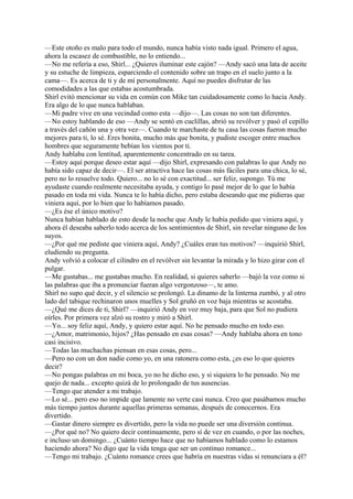 —Este otoño es malo para todo el mundo, nunca había visto nada igual. Primero el agua,
ahora la escasez de combustible, no lo entiendo...
—No me refería a eso, Shirl... ¿Quieres iluminar este cajón? —Andy sacó una lata de aceite
y su estuche de limpieza, esparciendo el contenido sobre un trapo en el suelo junto a la
cama—. Es acerca de ti y de mí personalmente. Aquí no puedes disfrutar de las
comodidades a las que estabas acostumbrada.
Shirl evitó mencionar su vida en común con Mike tan cuidadosamente como lo hacia Andy.
Era algo de lo que nunca hablaban.
—Mi padre vive en una vecindad como esta —dijo—. Las cosas no son tan diferentes.
—No estoy hablando de eso —Andy se sentó en cuclillas, abrió su revólver y pasó el cepillo
a través del cañón una y otra vez—. Cuando te marchaste de tu casa las cosas fueron mucho
mejores para ti, lo sé. Eres bonita, mucho más que bonita, y pudiste escoger entre muchos
hombres que seguramente bebían los vientos por ti.
Andy hablaba con lentitud, aparentemente concentrado en su tarea.
—Estoy aquí porque deseo estar aquí —dijo Shirl, expresando con palabras lo que Andy no
había sido capaz de decir—. El ser atractiva hace las cosas más fáciles para una chica, lo sé,
pero no lo resuelve todo. Quiero... no lo sé con exactitud... ser feliz, supongo. Tú me
ayudaste cuando realmente necesitaba ayuda, y contigo lo pasé mejor de lo que lo había
pasado en toda mi vida. Nunca te lo había dicho, pero estaba deseando que me pidieras que
viniera aquí, por lo bien que lo habíamos pasado.
—¿Es ése el único motivo?
Nunca habían hablado de esto desde la noche que Andy le había pedido que viniera aquí, y
ahora él deseaba saberlo todo acerca de los sentimientos de Shirl, sin revelar ninguno de los
suyos.
—¿Por qué me pediste que viniera aquí, Andy? ¿Cuáles eran tus motivos? —inquirió Shirl,
eludiendo su pregunta.
Andy volvió a colocar el cilindro en el revólver sin levantar la mirada y lo hizo girar con el
pulgar.
—Me gustabas... me gustabas mucho. En realidad, si quieres saberlo —bajó la voz como si
las palabras que iba a pronunciar fueran algo vergonzoso—, te amo.
Shirl no supo qué decir, y el silencio se prolongó. La dinamo de la linterna zumbó, y al otro
lado del tabique rechinaron unos muelles y Sol gruñó en voz baja mientras se acostaba.
—¿Qué me dices de ti, Shirl? —inquirió Andy en voz muy baja, para que Sol no pudiera
oírles. Por primera vez alzó su rostro y miró a Shirl.
—Yo... soy feliz aquí, Andy, y quiero estar aquí. No he pensado mucho en todo eso.
—¿Amor, matrimonio, hijos? ¿Has pensado en esas cosas? —Andy hablaba ahora en tono
casi incisivo.
—Todas las muchachas piensan en esas cosas, pero...
—Pero no con un don nadie como yo, en una ratonera como esta, ¿es eso lo que quieres
decir?
—No pongas palabras en mi boca, yo no he dicho eso, y si siquiera lo he pensado. No me
quejo de nada... excepto quizá de lo prolongado de tus ausencias.
—Tengo que atender a mi trabajo.
—Lo sé... pero eso no impide que lamente no verte casi nunca. Creo que pasábamos mucho
más tiempo juntos durante aquellas primeras semanas, después de conocernos. Era
divertido.
—Gastar dinero siempre es divertido, pero la vida no puede ser una diversión continua.
—¿Por qué no? No quiero decir continuamente, pero sí de vez en cuando, o por las noches,
e incluso un domingo... ¿Cuánto tiempo hace que no habíamos hablado como lo estamos
haciendo ahora? No digo que la vida tenga que ser un continuo romance...
—Tengo mi trabajo. ¿Cuánto romance crees que habría en nuestras vidas si renunciara a él?

 