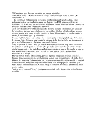 Shirl notó que unas lágrimas pugnaban por asomar a sus ojos.
—Por favor, Andy... No quiero discutir contigo, es lo último que desearía hacer. ¿No
comprendes...?
—Lo comprendo perfectamente. Si fuera un hombre importante en el sindicato y me
dedicara a traficar con muchachas y con marihuana y con LSD, las cosas podrían ser
distintas. Pero no soy más que un modesto policía que trata de mantener la ley y el orden, en
tanto que otros bastardos se dedican a alterarlos.
Andy introducía los proyectiles en el cilindro mientras hablaba, sin mirar a Shirl y sin ver
las silenciosas lágrimas que resbalaban por sus mejillas. Shirl no había llorado en la mesa
durante la cena, pero ahora no podía contener el llanto. El tiempo frío, el muchacho con la
navaja, la escasez de agua... y ahora esto.
Cuando dejó la linterna en el suelo, la luz se amortiguó y casi se apagó al dejar de funcionar
la palanca. Antes de que se reavivara en la mano de Andy, Shirl se había vuelto de cara a la
pared y se había tapado la cabeza con las ropas de la cama.
Andy le gustaba, lo sabía... pero, ¿le amaba? Era algo que resultaba muy difícil de decidir
teniendo en cuenta lo poco que le veía. ¿Por qué no lo comprendía Andy? Ella no trataba de
ocultarle nada ni de evitar nada. Pero Andy apenas estaba a su lado, y ella pasaba su vida en
este horrible cuarto, y cuando salía a la calle era para rozarse con personas como el
muchacho de la navaja...
Shirl se mordió el labio rabiosamente, pero las lágrimas no cesaron de afluir a sus ojos.
Cuando Andy se acostó no dijo absolutamente nada, y Shirl no supo lo que ella podía decir.
El calor del cuerpo de Andy resultaba muy agradable, aunque Shirl podía percibir el olor del
aceite con el que Andy había engrasado el revólver: se le había pegado a las manos y no
había podido eliminarlo del todo. Cuando Andy se acercó un poco más a ella Shirl se sintió
mucho mejor.
Tocó su brazo y susurró "Andy", pero ya era demasiado tarde. Andy estaba profundamente
dormido.

 