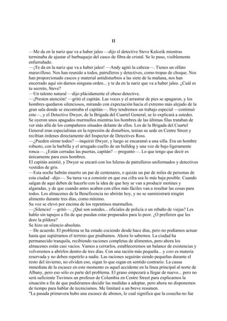 II
—Me da en la nariz que va a haber jaleo —dijo el detective Steve Kulozik mientras
terminaba de ajustar el barbuquejo del casco de fibra de cristal. Se lo puso, visiblemente
enfurruñado.
—¡Te da en la nariz que va a haber jaleo! —Andy agitó la cabeza—. Tienes un olfato
maravilloso. Nos han reunido a todos, patrulleros y detectives, como tropas de choque. Nos
han proporcionado cascos y material antidisturbios a las siete de la mañana, nos han
encerrado aquí sin darnos ninguna orden... y te da en la nariz que va a haber jaleo. ¿Cuál es
tu secreto, Steve?
—Un talento natural —dijo plácidamente el obeso detective.
—¡Presten atención! —gritó el capitán. Las voces y el arrastrar de pies se apagaron, y los
hombres quedaron silenciosos, mirando con expectación hacia el extremo más alejado de la
gran sala donde se encontraba el capitán—. Hoy tendremos un trabajo especial —continuó
este—, y el Detective Dwyer, de la Brigada del Cuartel General, se lo explicará a ustedes.
Se oyeron unos apagados murmullos mientras los hombres de las últimas filas trataban de
ver más allá de los compañeros situados delante de ellos. Los de la Brigada del Cuartel
General eran especialistas en la represión de disturbios, tenían su sede en Centre Street y
recibían órdenes directamente del Inspector de Detectives Ross.
—¿Pueden oírme todos? —inquirió Dwyer, y luego se encaramó a una silla. Era un hombre
robusto, con la barbilla y el arrugado cuello de un bulldog y una voz de bajo ligeramente
ronca—. ¿Están cerradas las puertas, capitán? —preguntó—. Lo que tengo que decir es
únicamente para esos hombres.
El capitán asintió, y Dwyer se encaró con los hileras de patrulleros uniformados y detectives
vestidos de gris.
—Esta noche habrán muerto un par de centenares, o quizás un par de miles de personas de
esta ciudad –dijo—. Su tarea va a consistir en que esa cifra sea lo más baja posible. Cuando
salgan de aquí deben de hacerlo con la idea de que hoy se van a producir motines y
algaradas, y de que cuando antes acaben con ellos más fáciles van a resultar las cosas para
todos. Los almacenes de la Beneficencia no abrirán hoy, y no se suministrará ningún
alimento durante tres días, como mínimo.
Su voz se elevó por encima de los repentinos murmullos.
—¡Silencio! —gritó—. ¿Qué son ustedes... oficiales de policía o un rebaño de viejas? Les
hablo sin tapujos a fin de que puedan estar preparados para lo peor. ¿O prefieren que les
dore la píldora?
Se hizo un silencio absoluto.
—De acuerdo. El problema se ha estado cociendo desde hace días, pero no podíamos actuar
hasta que supiéramos el terreno que pisábamos. Ahora lo sabemos. La ciudad ha
permanecido tranquila, recibiendo raciones completas de alimentos, pero ahora los
almacenes están casi vacíos. Vamos a cerrarlos, estableceremos un balance de existencias y
volveremos a abrirlos dentro de tres días. Con una ración más pequeña... y esto es materia
reservada y no deben repetirlo a nadie. Las raciones seguirán siendo pequeñas durante el
resto del invierno, no olviden eso, oigan lo que oigan en sentido contrario. La causa
inmediata de la escasez en este momento es aquel accidente en la línea principal al norte de
Albany, pero eso sólo es parte del problema. El grano empezará a llegar de nuevo... pero no
será suficiente Tuvimos un profesor de Columbia en Centre Street para explicarnos la
situación a fin de que pudiéramos decidir las medidas a adoptar, pero ahora no disponemos
de tiempo para hablar de tecnicismos. Me limitaré a un breve resumen.
"La pasada primavera hubo una escasez de abonos, lo cual significa que la cosecha no fue

 