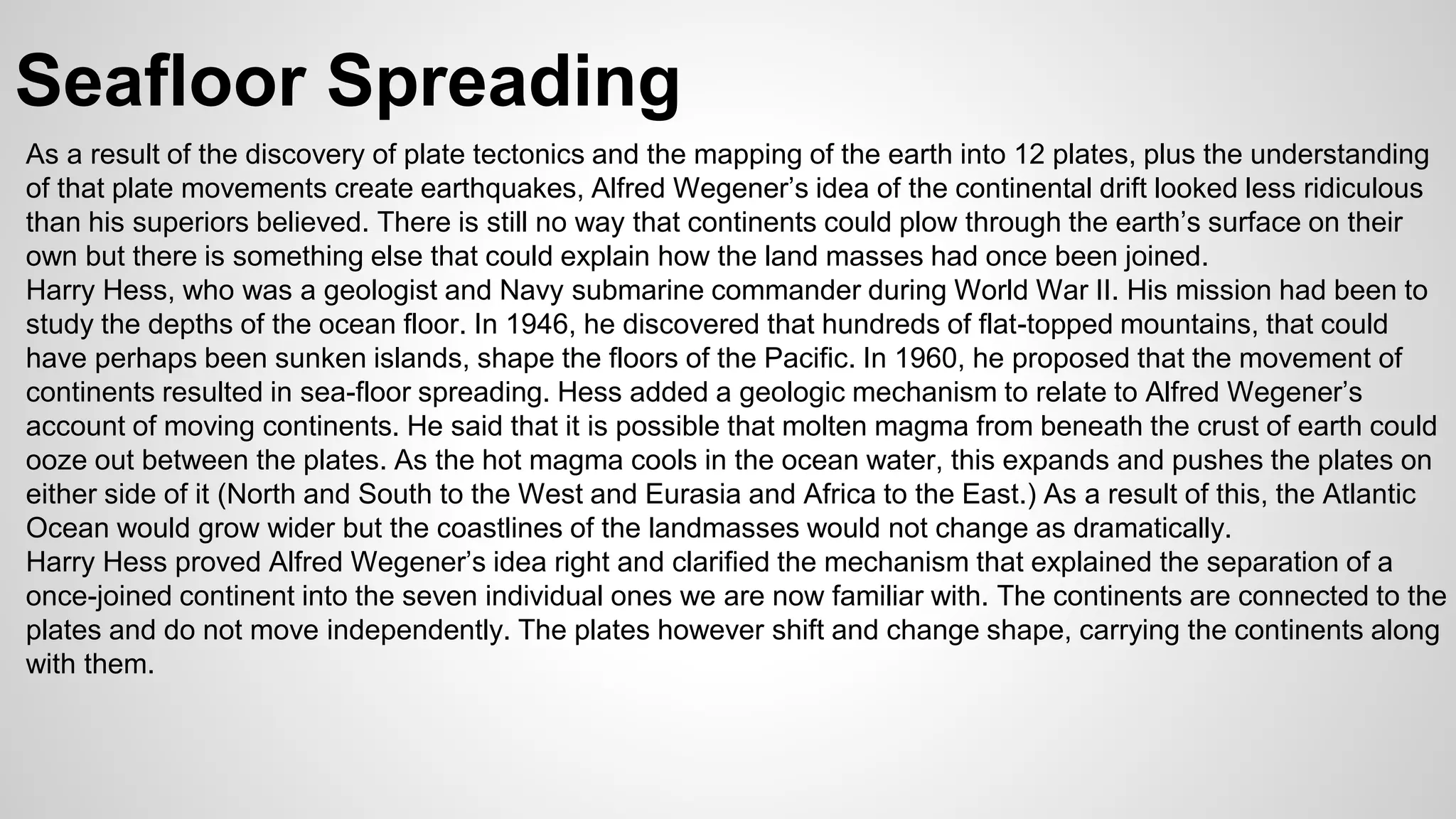 Seafloor Spreading 
As a result of the discovery of plate tectonics and the mapping of the earth into 12 plates, plus the understanding 
of that plate movements create earthquakes, Alfred Wegener’s idea of the continental drift looked less ridiculous 
than his superiors believed. There is still no way that continents could plow through the earth’s surface on their 
own but there is something else that could explain how the land masses had once been joined. 
Harry Hess, who was a geologist and Navy submarine commander during World War II. His mission had been to 
study the depths of the ocean floor. In 1946, he discovered that hundreds of flat-topped mountains, that could 
have perhaps been sunken islands, shape the floors of the Pacific. In 1960, he proposed that the movement of 
continents resulted in sea-floor spreading. Hess added a geologic mechanism to relate to Alfred Wegener’s 
account of moving continents. He said that it is possible that molten magma from beneath the crust of earth could 
ooze out between the plates. As the hot magma cools in the ocean water, this expands and pushes the plates on 
either side of it (North and South to the West and Eurasia and Africa to the East.) As a result of this, the Atlantic 
Ocean would grow wider but the coastlines of the landmasses would not change as dramatically. 
Harry Hess proved Alfred Wegener’s idea right and clarified the mechanism that explained the separation of a 
once-joined continent into the seven individual ones we are now familiar with. The continents are connected to the 
plates and do not move independently. The plates however shift and change shape, carrying the continents along 
with them. 
 