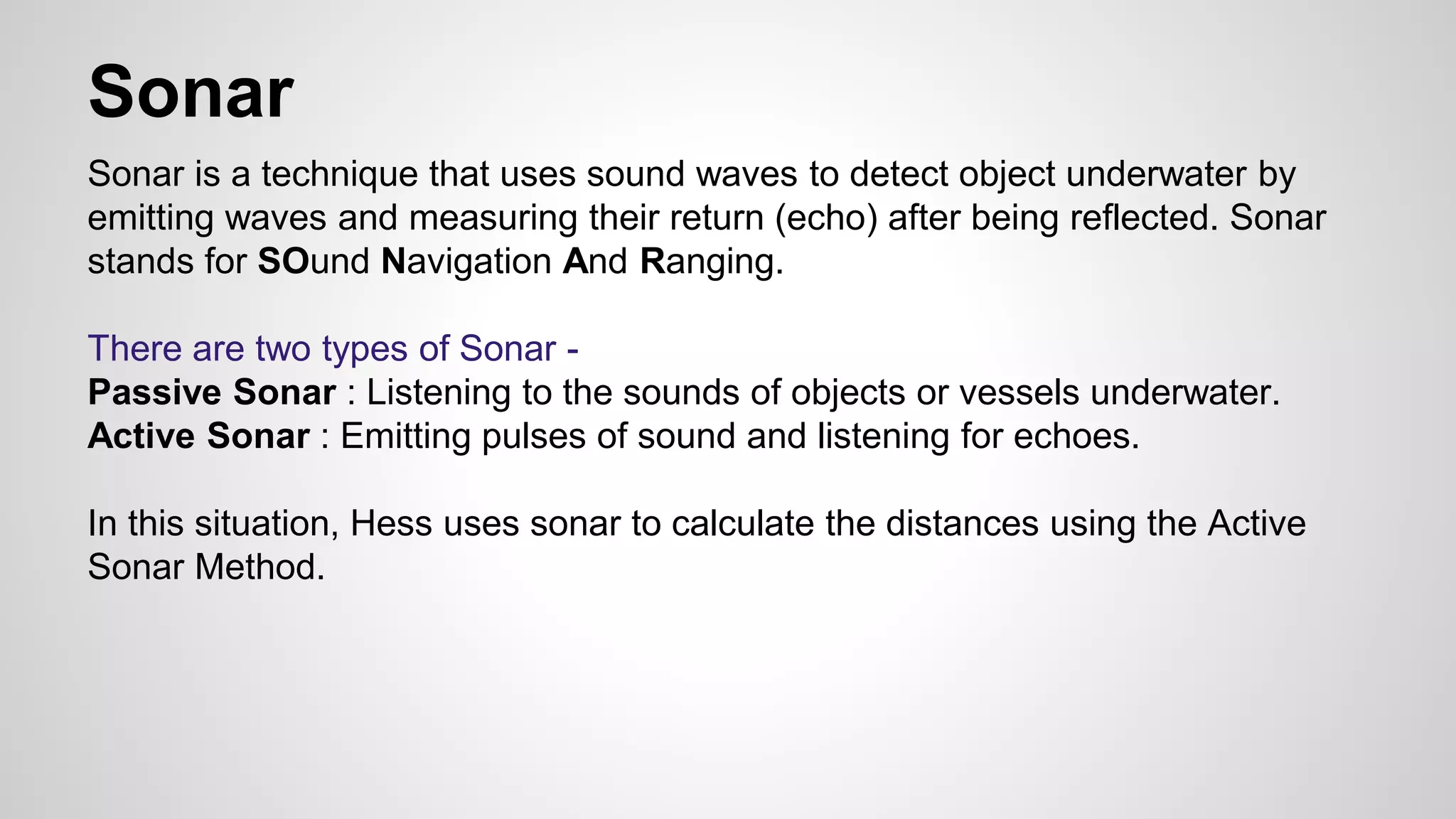 Sonar 
Sonar is a technique that uses sound waves to detect object underwater by 
emitting waves and measuring their return (echo) after being reflected. Sonar 
stands for SOund Navigation And Ranging. 
There are two types of Sonar - 
Passive Sonar : Listening to the sounds of objects or vessels underwater. 
Active Sonar : Emitting pulses of sound and listening for echoes. 
In this situation, Hess uses sonar to calculate the distances using the Active 
Sonar Method. 
 