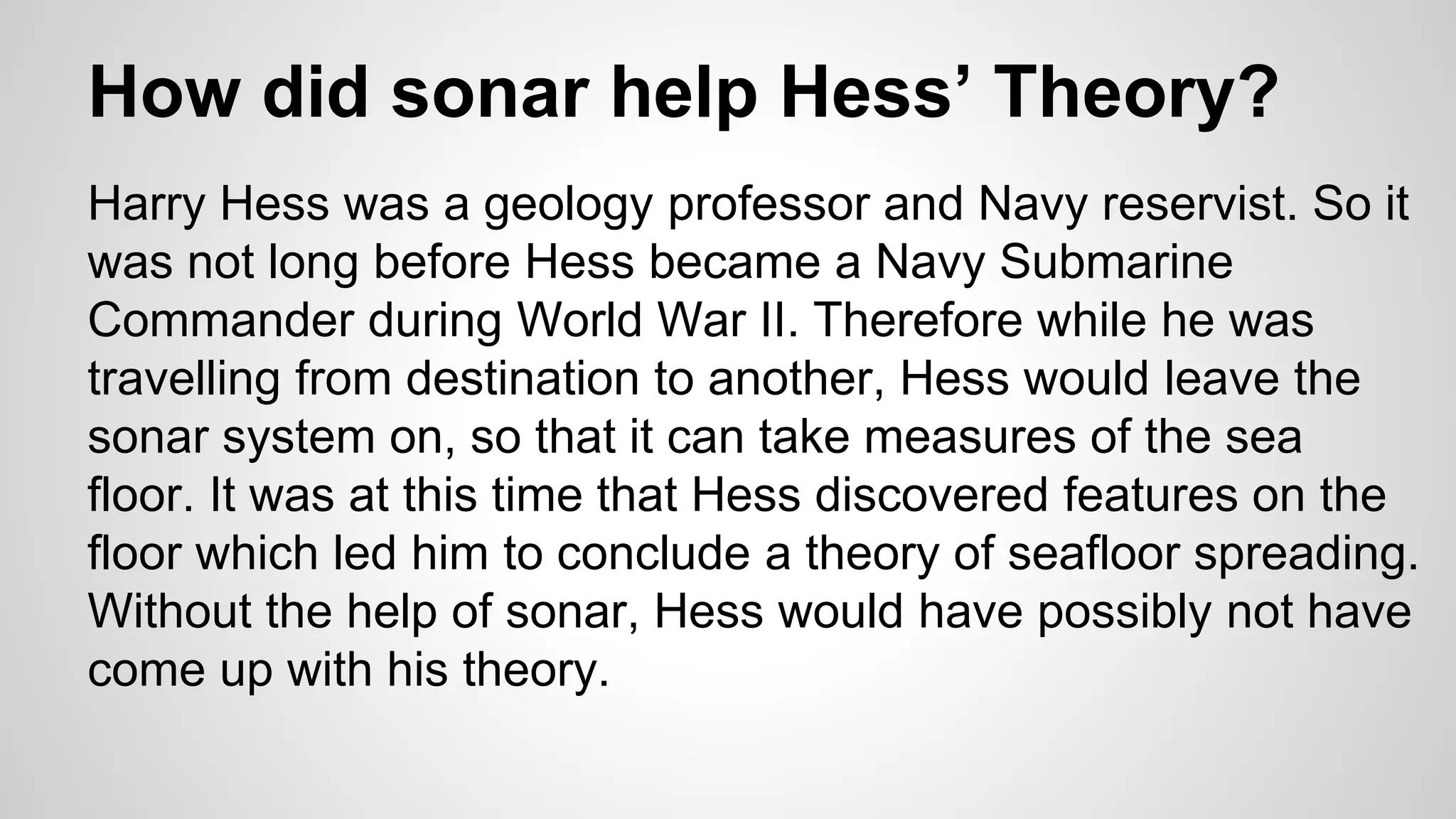 How did sonar help Hess’ Theory? 
Harry Hess was a geology professor and Navy reservist. So it 
was not long before Hess became a Navy Submarine 
Commander during World War II. Therefore while he was 
travelling from destination to another, Hess would leave the 
sonar system on, so that it can take measures of the sea 
floor. It was at this time that Hess discovered features on the 
floor which led him to conclude a theory of seafloor spreading. 
Without the help of sonar, Hess would have possibly not have 
come up with his theory. 
 