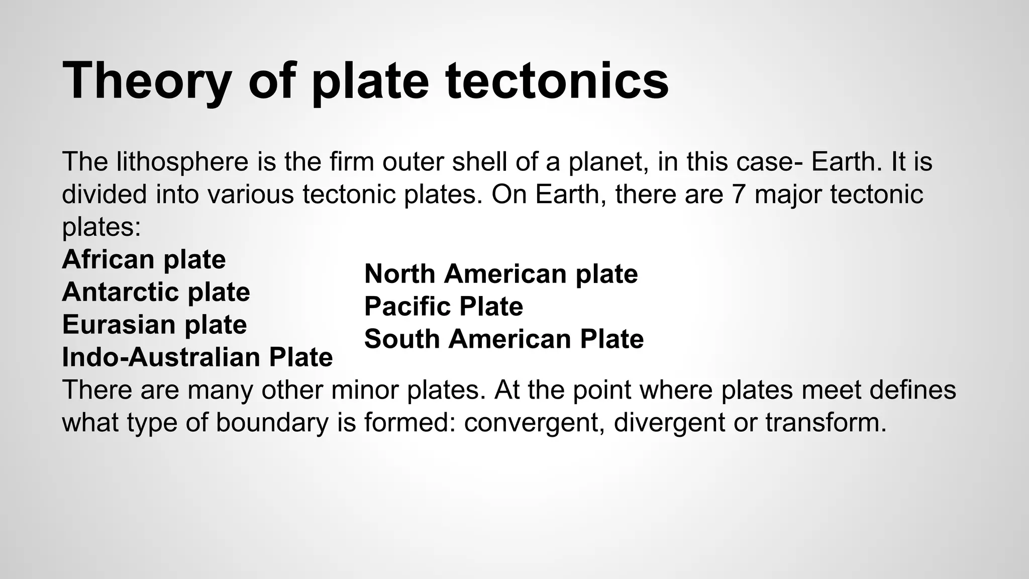 Theory of plate tectonics 
The lithosphere is the firm outer shell of a planet, in this case- Earth. It is 
divided into various tectonic plates. On Earth, there are 7 major tectonic 
plates: 
African plate 
North American plate 
Antarctic plate 
Pacific Plate 
Eurasian plate 
South American Plate 
Indo-Australian Plate 
There are many other minor plates. At the point where plates meet defines 
what type of boundary is formed: convergent, divergent or transform. 
 