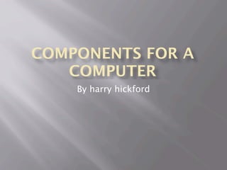 COMPONENTS FOR A
   COMPUTER
    By harry hickford
 