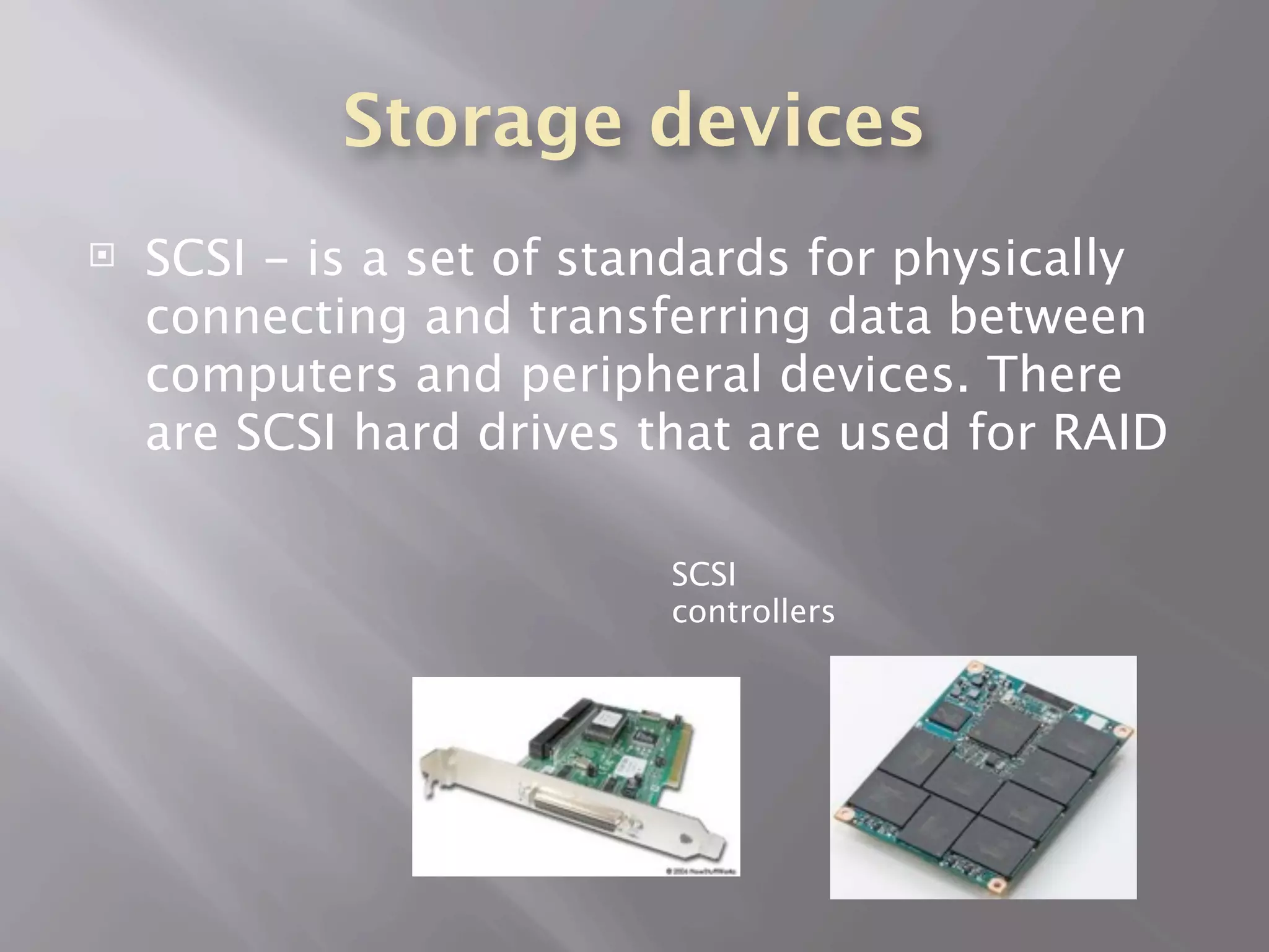 Storage devices
   SCSI - is a set of standards for physically
    connecting and transferring data between
    computers and peripheral devices. There
    are SCSI hard drives that are used for RAID

                          SCSI
                          controllers
 