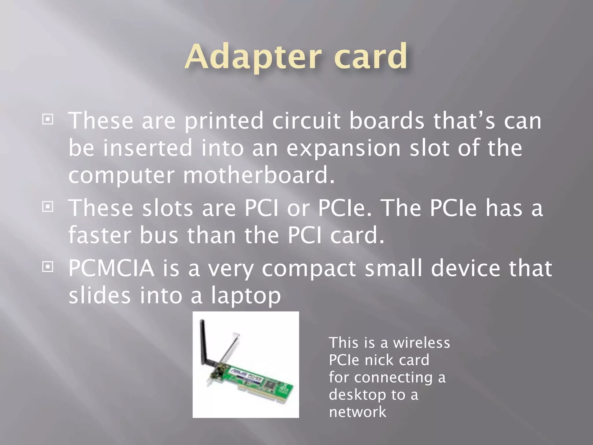 Adapter card
   These are printed circuit boards that’s can
    be inserted into an expansion slot of the
    computer motherboard.
   These slots are PCI or PCIe. The PCIe has a
    faster bus than the PCI card.
   PCMCIA is a very compact small device that
    slides into a laptop
                           This is a wireless
                           PCIe nick card
                           for connecting a
                           desktop to a
                           network
 