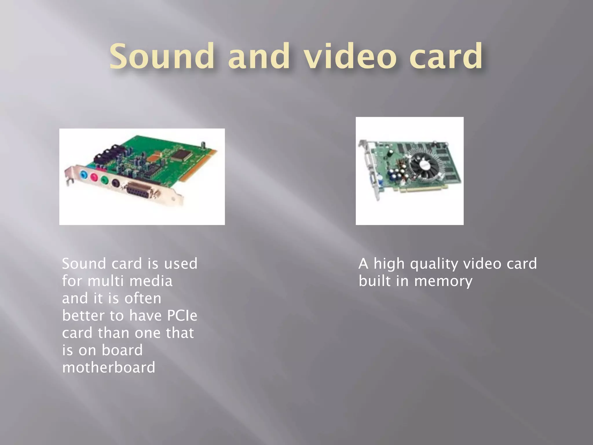 Sound and video card




Sound card is used    A high quality video card
for multi media       built in memory
and it is often
better to have PCIe
card than one that
is on board
motherboard
 