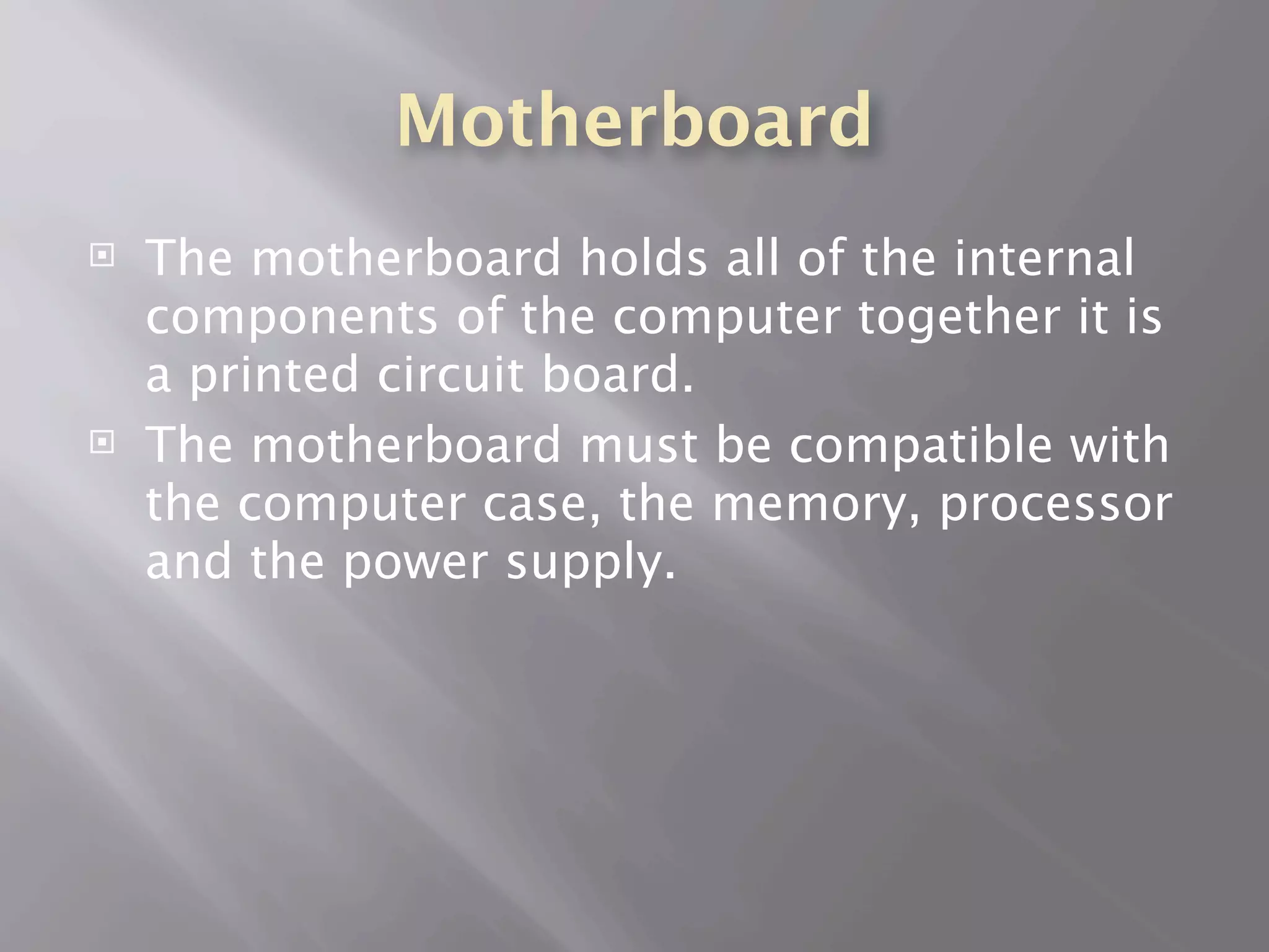 Motherboard
   The motherboard holds all of the internal
    components of the computer together it is
    a printed circuit board.
   The motherboard must be compatible with
    the computer case, the memory, processor
    and the power supply.
 
