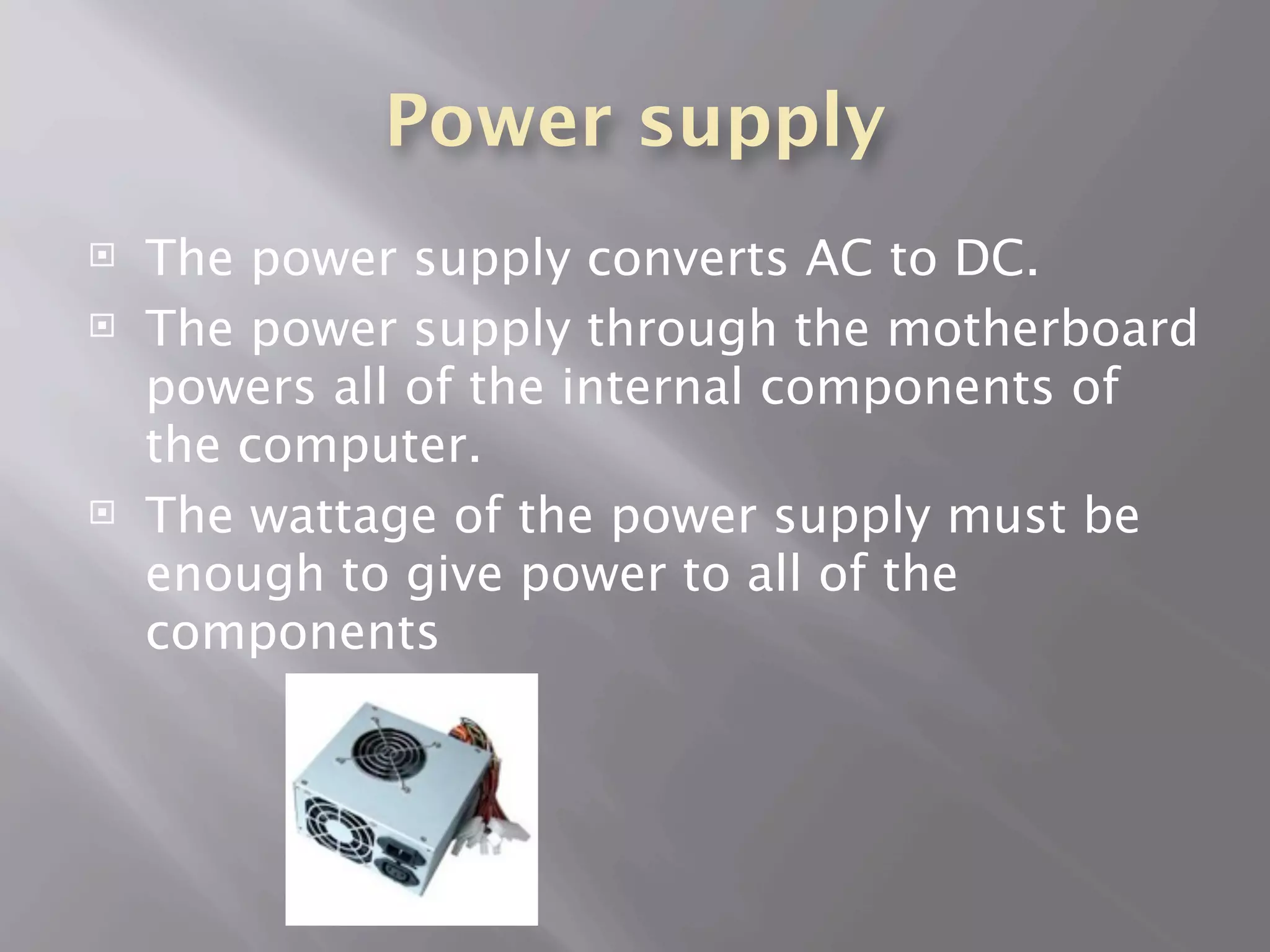 Power supply
   The power supply converts AC to DC.
   The power supply through the motherboard
    powers all of the internal components of
    the computer.
   The wattage of the power supply must be
    enough to give power to all of the
    components
 