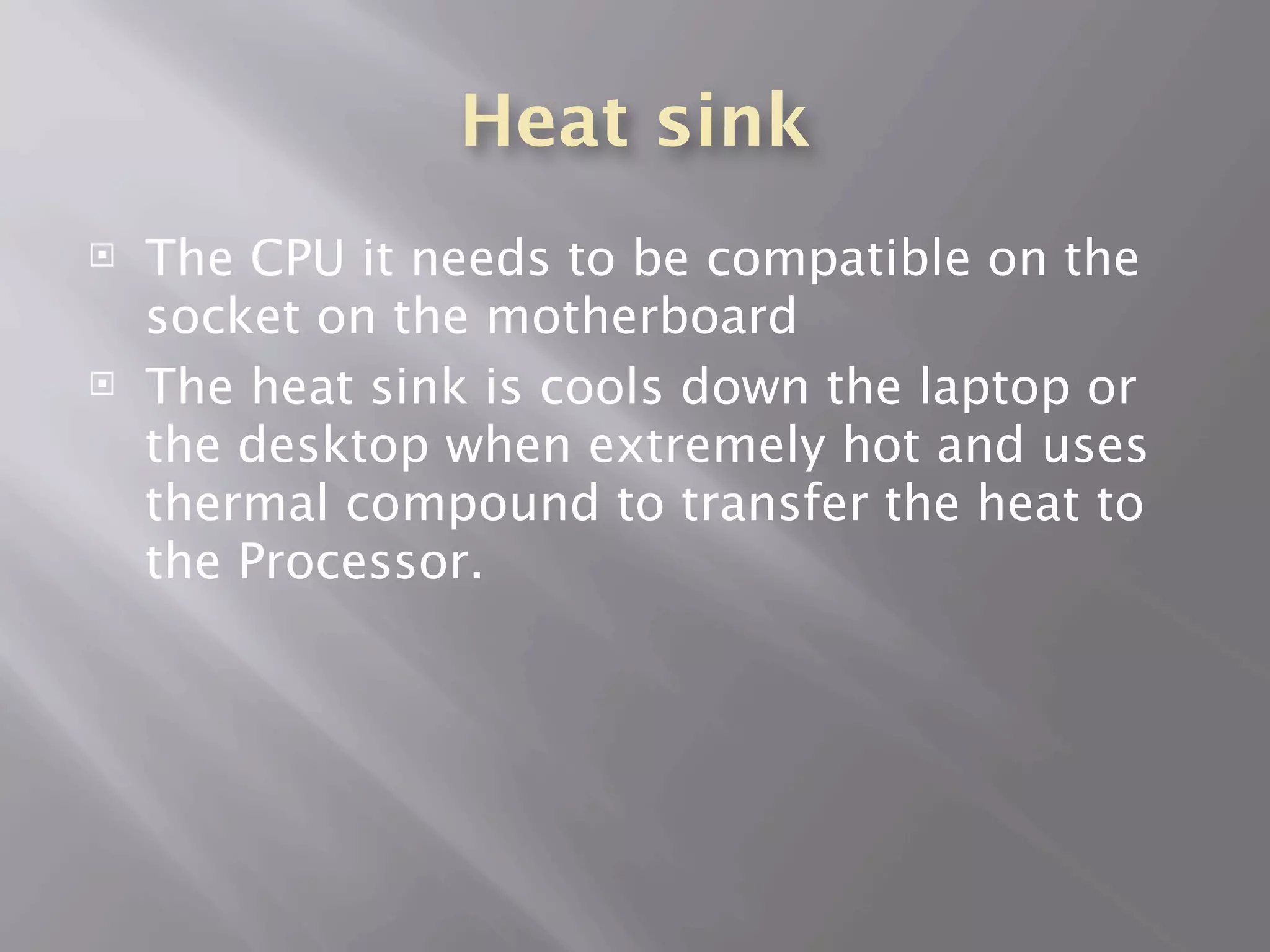 Heat sink
   The CPU it needs to be compatible on the
    socket on the motherboard
   The heat sink is cools down the laptop or
    the desktop when extremely hot and uses
    thermal compound to transfer the heat to
    the Processor.
 